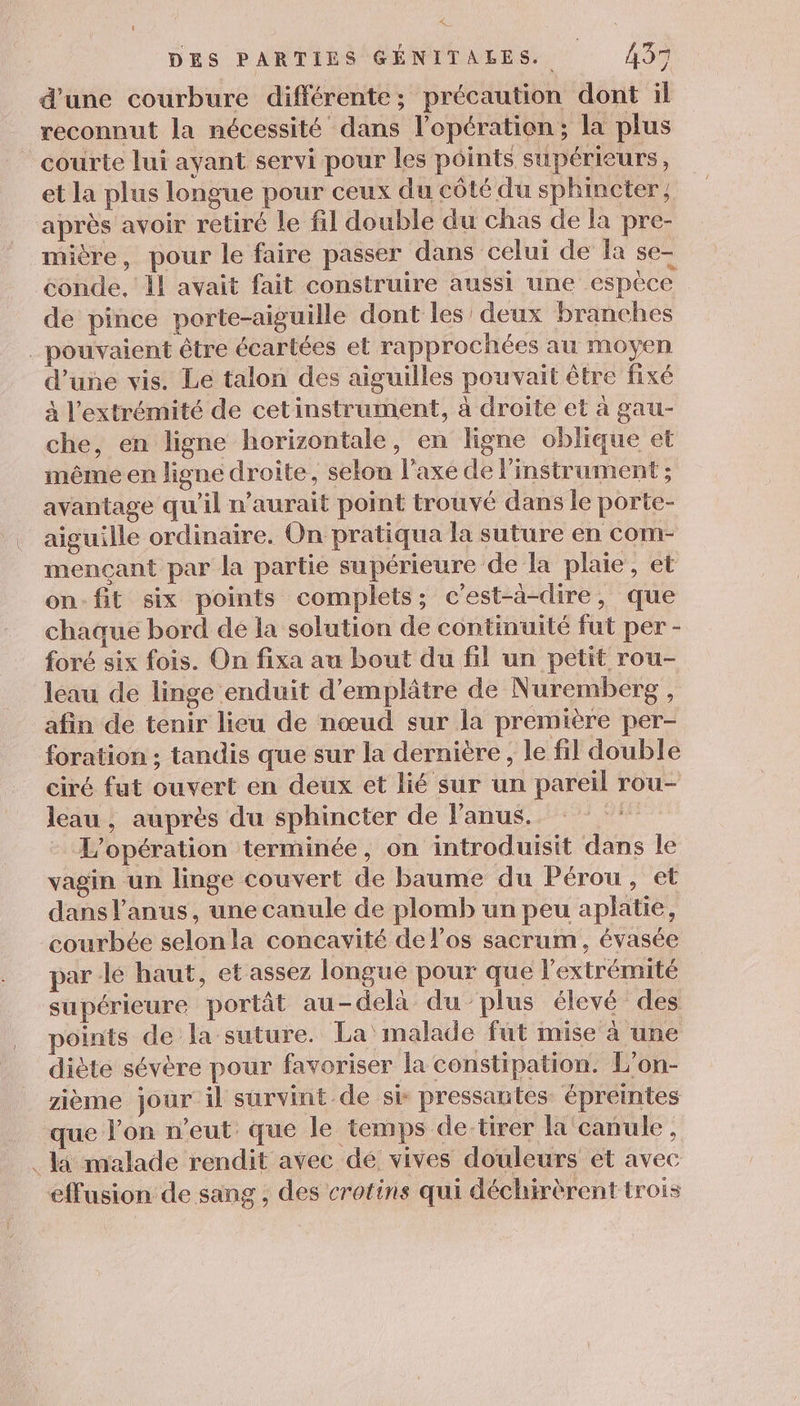 d'une courbure différente; précaution dont il reconnut la nécessité dans l'opération ; la plus courte lui ayant servi pour les points supérieurs, et la plus longue pour ceux du côté du sphincter, après avoir retiré le fil double du chas de la pre- mière, pour le faire passer dans celui de la se- conde, il avait fait construire aussi une espèce de pince porte-aiguille dont les’ deux branches _ pouvaient être écartées et rapprochées au moyen d’uñe vis. Le talon des aiguilles pouvait être fixé à l'extrémité de cet instrument, à droite et à gau- che, en ligne horizontale, en ligne oblique et même en ligne droite, selon l'axe de l'instrument ; avantage qu'il n'aurait point trouvé dans le porte- aiguille ordinaire. On pratiqua la suture en com- mençant par la partie supérieure de la plaie, et on-fit six points complets; c'est-à-dire, que chaque bord de la solution de continuité fut per - foré six fois. On fixa au bout du fil un petit rou- leau de linge enduit d’emplâtre de Nuremberg , afin de tenir lieu de nœud sur la première per- foration ; tandis que sur la dernière, le fil double ciré fut ouvert en deux et lié sur un pareil rou- leau , auprès du sphincter de l'anus. | L'opération terminée, on introduisit dans le vagin un linge couvert de baume du Pérou, et dans l'anus, une canule de plomb un peu aplatie, courbée selonla concavité de l'os sacrum, évasée par lé haut, et assez longue pour que l'extrémité supérieure portât au-delà du plus élevé des points de la suture. La malade fut mise à une diète sévère pour favoriser la constipation. L'on- zième jour il survint de sie pressantes épreintes que l’on n’eut que le temps de tirer la'canule , . la malade rendit avec dé vives douleurs et avec effusion de sang, des crotins qui déchirèrent trois