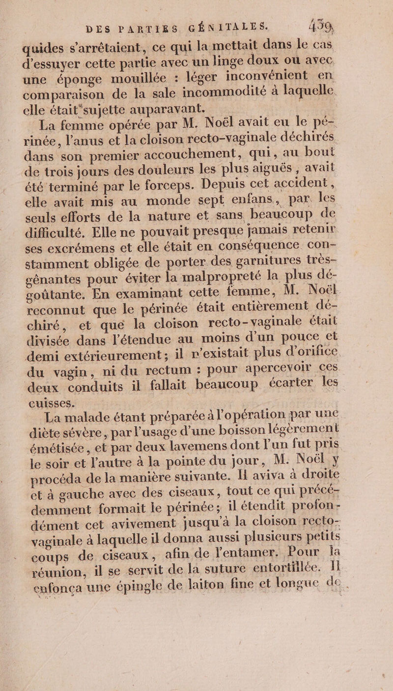 quides s’arrétaient, ce qui la mettait dans le cas d’essuyer cette partie avec un linge doux où avec. une éponge mouillée : léger inconvénient en comparaison de la sale incommodité à laquelle elle était’sujette auparavant. La femme opérée par M. Noël avait eu le pé- rinée, l’anus et la cloison recto-vaginale déchirés dans son premier accouchement, qui, au bout de trois jours des douleurs les plus aiguës , avait été terminé par le forceps. Depuis cet accident , elle avait mis au monde sept enfans, par les seuls efforts de la nature et sans beaucoup de difficulté, Elle ne pouvait presque jamais retenir ses excrémens et elle était en conséquence con- stamment obligée de porter des garnitures très- génantes pour éviter la malpropreté la plus dé- goûtante, En examinant cette femme, M. Noël reconnut que le périnée était entièrement dé- chiré, et que la cloison recto- vaginale était divisée dans l'étendue au moins d'un pouce el demi extérieurement; il r’existait plus d’orifice. du vagin, ni du rectum : pour apercevoir ces. deux conduits il fallait beaucoup écarter les cuisses. | | ne La malade étant préparée à l'opération par une diète sévère, par l'usage d'une boisson légèrement émétisée, et par deux lavemens dont l'un fut pris le soir et l'autre à la pointe du jour, M. Noël y procéda de la manière suivante. I aviva à droite et à gauche avec des ciseaux, tout ce qui précé- demment formait le périnée; il étendit profon- dément cet avivement jusqu'à la cloison recto- vaginale à laquelle il donna aussi plusieurs petits coups de ciseaux, afin de l'entaner, Pour Îa réunion, il se servit de la suture entortilée. Il enfonça une épingle de laiton fine et longue de.