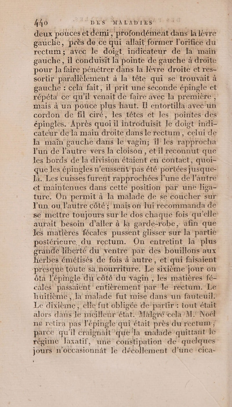 deux pouces et demi’, déonaeféehe dans la lèvre gauche, près de ce qui ‘allait former l’orificé du rectum; avec le doiot. indicateur de la main gauche , il conduisit la pointe de gauche à droite pour la faire pénétrer dans la lèvre droite et res- sortir parallèlement à la tête qui se trouvait à gauche : cela fait, il prit une seconde épingle et répéta ce’ qu'il venait de faire avec la première ; mais à un pouce plus haut. Il entortilla aveé'un cordon de fil ciré, les têtes ét les pointes des épingles. Après quoi il introduisit le doigt indi- cateur de la main droite dans le rectum, celui de la maïn gauche dans le vagin; il les rapprocha l'un de l’autre vers la cloison , et il reconnut que les bords de la division étaient en contact, quoi- que les épingles n’eussens pas été portées Jusque- là. Les cuïsses furent rapprochées l’une de l'autre et maintenues dans cette position par une liga- ture. On permit à la malade de $é coucher sur l'un ou l’autre côté! mais on Jui rèécommanda de se mettre toujours sur le dos chaque fois qu'elle: aurait besoin d'aller à à gardé-robe, âfin que les matières fécales pussent glisser sur la partie postérieure, du rectum. On entretint la plus grande liberté du ventre par des bouillons aux hérbes émétisés de fois à autre, et qui f faisaient presque toute sa nourriture. Le sixième jour on ôta Lépingle du côté du vagin , les matières fé- cales passaient entièrement par le rectum. Le huitième, Ja malade fut mise dans un fauteuil” Le dixième : elle fut obligée de’partir : tout était alors dans le meilleur état. Malgré cela M: Noël ne retira pas l'épingle qui était près du rectum ; parce qu il craignait que Ta maladé quittant lé régime laxatif, une constipation de quelques jours n'occasionnât le décollement d’une :cica-