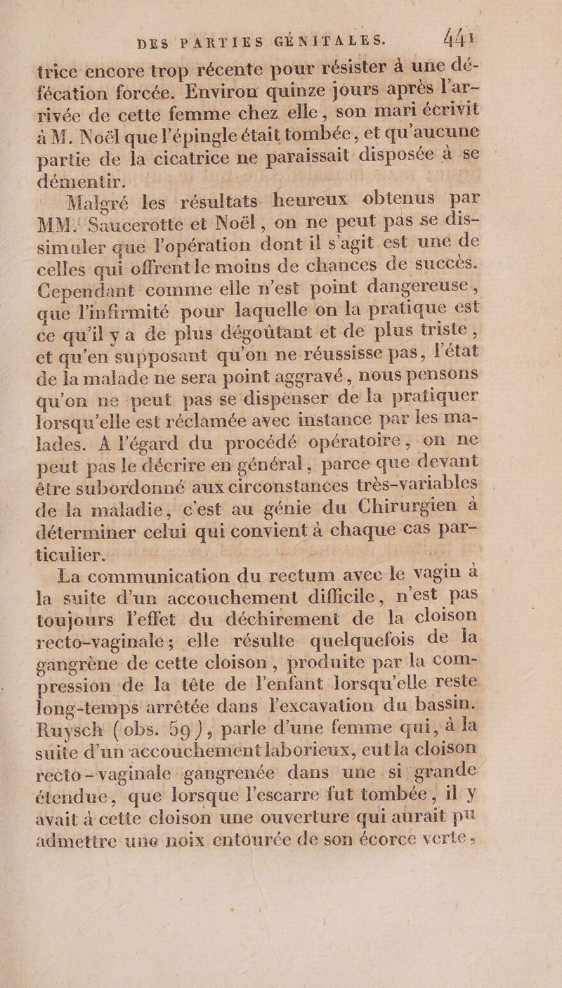 trice encore trop récente pour résister à une dé- fécation forcée. Environ quinze jours après l'ar- rivée de cette femme chez elle, son mari écrivit à M. Noël que l’épingle était tombée, et qu'aucune partie de la cicatrice ne paraissait disposée à se démentir. AE Mi EE Malgré les résultats heureux obtenus par MM Saucerotte et Noël, on ne peut pas se dis- simuler que lopération dont il s'agit est une de celles qui offrentle moins de chances de succés. Cependant comme elle n’est point dangereuse, que l'infirmité pour laquelle on la pratique est ce qu'il y a de plus dégoûtant et de plus triste , et qu'en supposant qu'on ne réussisse pas, l'état de la malade ne sera point aggravé, nous pensons qu'on ne -peut pas se dispenser de la pratiquer lorsqu'elle est réclamée avec instance par les ma- lades. À l'égard du procédé opératoire, on ne peut pas le décrire en général, parce que devant être subordonné aux circonstances très-variables de la maladie, c'est au génie du Chirurgien à déterminer celui qui convient à chaque cas par- ticulier. Le Ets | | feat La communication du rectum avec le vagin à la suite d’un accouchement difficile, n'est pas toujours leffet du déchirement de la cloison recto-vaginale; elle résulte quelquefois de la gangrène de cette cloison, produite par la com- pression de la tête de l'enfant lorsqu'elle reste long-terups arrêtée dans lexcavation du bassin. Ruysch (obs. 59), parle d’une femme qui, à suite d’un accouchement laborieux, eut la cloison recto-vaginale gangrenée dans une si ‘grande’ étendue, que lorsque l’escarre fut tombée, il y avait à cette cloison une ouverture qui aurait pu admettre une noix entourée de son écorce verte: