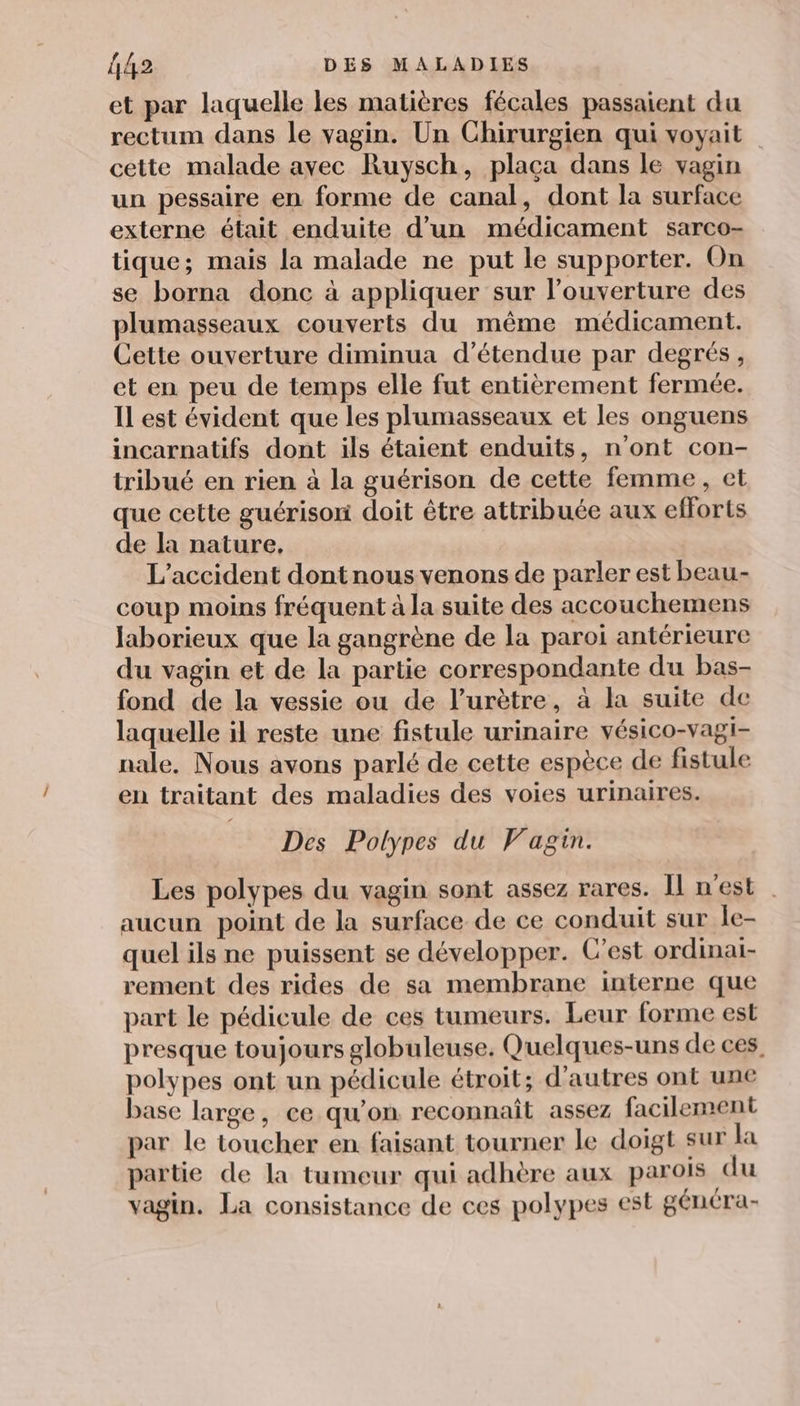 et par laquelle les matières fécales passaient du rectum dans le vagin. Un Chirurgien qui voyait cette malade avec Ruysch, placa dans le vagin un pessaire en forme de canal, dont la surface externe était enduite d’un médicament sarco- tique; mais la malade ne put le supporter. On se borna donc à appliquer sur l’ouverture des plumasseaux couverts du même médicament. Cette ouverture diminua d’étendue par degrés, et en peu de temps elle fut entièrement fermée. IL est évident que les plumasseaux et les onguens incarnatifs dont ils étaient enduits, n'ont con- tribué en rien à la guérison de cette femme, et que cette guérison doit être attribuée aux efforts de la nature, L'accident dontnous venons de parler est beau- coup moins fréquent à la suite des accouchemens laborieux que la gangrène de la paroi antérieure du vagin et de la partie correspondante du bas- fond de la vessie ou de l’urètre, à la suite de laquelle il reste une fistule urinaire vésico-vagi- nale, Nous avons parlé de cette espèce de fistule en traitant des maladies des voies urinaires. Des Polypes du Vagin. Les polypes du vagin sont assez rares. Il n'est aucun point de la surface de ce conduit sur le- quel ils ne puissent se développer. C’est ordinai- rement des rides de sa membrane interne que part le pédicule de ces tumeurs. Leur forme est presque toujours globuleuse. Quelques-uns de ces, polypes ont un pédicule étroit; d'autres ont une base large, ce qu’on reconnaît assez facilement par le toucher en faisant tourner le doigt sur la partie de la tumeur qui adhère aux parois du vagin. La consistance de ces polypes est généra-