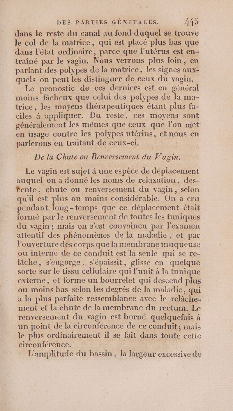 dans le reste du canal au fond duquel se trouve le col de la matrice, qui est placé plus bas que dans l’état ordinaire, parce que l'utérus est en- traîné par le vagin. Nous verrons plus Join, en parlant des polypes de la matrice, les signes aux- quels on peut les distinguer de ceux du vagin. Le pronostic de ces derniers est en général moins fâcheux que celui des polypes de ‘à ma- trice, les moyens thérapeutiques étant plus fa- ciles à appliquer. Du reste, ces moyens sont généralement les mêmes que ceux que l’on met en usage contre les polypes utérins, et nous en parlerons en traitant de ceux-ci. De la Chute ou Renversement du F'agin. Le vagin est sujet à une espèce de déplacement auquel on a donné les noms de relaxation, des- Éente, chute ou renversement du vagin, “selon qu'il est plus ou moins considérable. On à CTU pendant long-temps que ce déplacement était formé par le renversement de toutes les tuniques du vagin; mais on s’est convaincu par l'examen ÉHeRUÉ Se phénomènes de la maladie , et par l'ouverture des corps que la membrane muqueuse ou interne de ce conduit est la seule qui se re- lâche ; s'engorge, s’épaissit, glisse en quelque sorte sur le tissu cellulaire qui l’unit à la tunique externe, et forme un bourrelet qui descend plus ou moins bas selon les degrés de la maladie, qui a la plus parfaite ressemblance avec le rléche ment et la chute de la membrane du rectum. Le renversement du vagin est borné quelquefois à un point de la circonférence de ce conduit; mais le plus ordinairement il se fait dans Loute cette circonférence. L'amplitude du bassin , la largeur excessive de