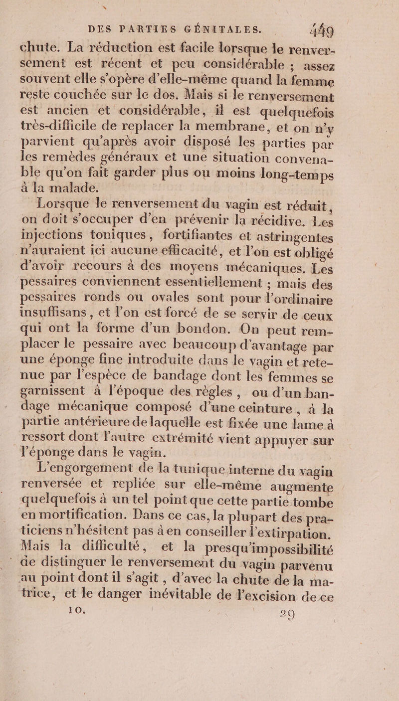 . DES PARTIES GÉNITALES. . 449 chute. La réduction est facile lorsque le renver- sement est récent et peu considérable ; assez souvent elle s'opère d'elle-même quand la femme reste couchée sur lc dos. Mais si le renversement est ancien et considérable, il est quelquefois tres-difficile de replacer la membrane, et on n'y parvient qu'après avoir disposé les parties par les remèdes généraux et une situation convena- ble qu’on fait garder plus ou moins long-temps à la malade. | : Lorsque le renversement du vagin est réduit , on doit s'occuper d'en prévenir la récidive, Les injections toniques, fortifiantes et astringentes n'auraient ici aucune efficacité, et l’on est obligé d’avoir recours à des moyens mécaniques. Les pessaires conviennent essentiellement ; mais des pessaires ronds ou ovales sont pour l'ordinaire insuflhisans , et l’on est forcé de se servir de ceux qui ont la forme d’un bondon. On peut rem- placer le pessaire avec beaucoup d'avantage par une éponge fine introduite dans le vagin et rete- nue par l'espèce de bandage dont les femmes se garnissent à l’époque des règles, ou d’un ban- dage mécanique composé d’une ceinture , à la partie antérieure de laquelle est fixée une lame à ressort dont l'autre extrémité vient appuyer sur l'éponge dans le vagin. L'engorgement de la tunique interne du vagin renversée et repliée sur elle-même augmente quelquefois à un tel pointque cette partie tombe en mortification. Dans ce cas, la plupart des pra- ticiens n'hésitent pas à en conseiller l'extirpation. Mais la difliculté, et la presqu'impossibilité de distinguer le renversement du vagin parvenu au point dont il s’agit , d'avec la chute de la ma- trice, et le danger inévitable de l'excision de ce 10. 20