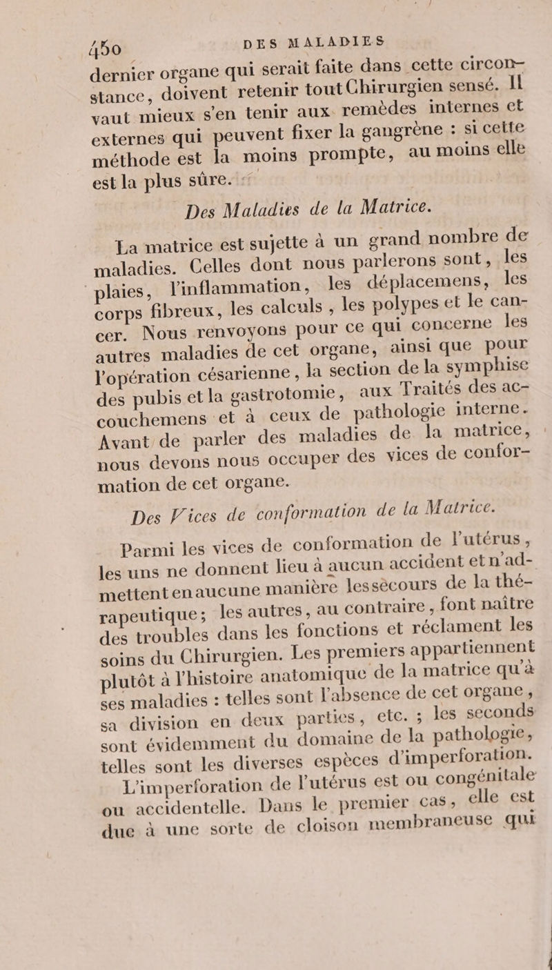 dernier organe qui serait faite dans cette circon- stance, doivent retenir tout Chirurgien sensé. Il vaut mieux s'en tenir aux remèdes internes et externes qui peuvent fixer la gangrène : si cette méthode est la moins prompie, au moins elle est la plus sûre. + Des Maladies de la Matrice. La matrice est sujette à un grand nombre de maladies. Celles dont nous parlerons sont, les plaies, l'inflammation, les déplacemens, les corps fibreux, les calculs , les polypes et le can- cer. Nous renvoyons pour ce qui concerne les autres maladies de cet organe, ainsi que pour l'opération césarienne , la section de la symphise des pubis et la gastrotomie, aux Traités des ac- couchemens et à ceux de pathologie interne. Avant de parler des maladies de la matrice, nous devons nous occuper des vices de confor- mation de cet organe. Des Vices de conformation de la Matrice. Parmi les vices de conformation de lutérus, les uns ne donnent lieu à aucun accident et n'ad- mettentenaucune manière lessecours de la thé- rapeutique ; les autres, au contraire , font naître des troubles dans les fonctions et réclament les soins du Chirurgien. Les premiers appartiennent plutôt à l'histoire anatomique de la matrice qu'à ses maladies : telles sont l'absence de cet organe, sa division en deux parties, etc. ; les seconds sont évidemment du domaine de la pathologie, telles sont les diverses espèces d’imperforation. L'imperforation de l'utérus est ou congénitale ou accidentelle. Dans le premier cas, elle est due à une sorte de cloison membraneuse qui