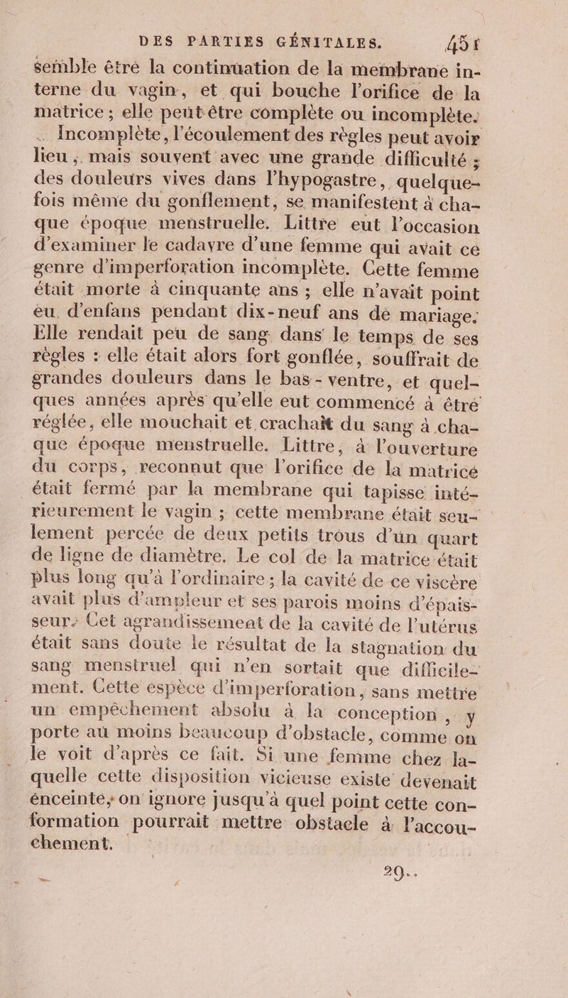 semble êtré la continuation de la membrane in- terne du vagin, et qui bouche l’orifice de la matrice ; elle peñt être complète ou incomplète. … Incomplète, l'écoulement des règles peut avoir lieu ;. mais souvent avec une grande difficulté ; des douleurs vives dans l’hypogastre, quelque- fois même du gonflement, se manifestent à cha- que époque menstruelle. Littre eut l’occasion d'examiner le cadavre d’une femme qui avait ce genre d'imperforation incomplète. Cette femme était morte à cinquante ans ; elle n'avait point eu. d’enfans pendant dix-neuf ans de mariage. Elle rendait peu de sang dans le temps de ses règles : elle était alors fort gonflée, souffrait de grandes douleurs dans le bas - ventre, et quel- ques années après qu'elle eut commencé à êtré réglée, elle mouchait et crachait du sang à cha- que époque menstruelle. Littre, à l'ouverture du corps, reconnut que l'orifice de la matrice était fermé par la membrane qui tapisse inté- rieurement le vagin ; cette membrane était seu lement percée de deux petits trous d’ün quart de ligne de diamètre. Le col dé la matrice était plus long qu’à l'ordinaire; la cavité de ce viscère avait plus d'ampleur et ses parois moins d’épais- seur. Cet agrandissement de la cavité de l'utérus était sans doute le résultat de la stagnation du sang menstruel qui n’en sortait que diffieile- ment. Gétte espèce d’imperforation, sans mettre un empêchement absolu à la conception , y porte au moins beaucoup d’obstacle, comme on le voit d’après ce fait. Si une femme chez la- quelle cette disposition vicieuse existe devenait énceinte; on ignore Jusqu'à quel point cette con- formation pourrait mettre obstaele à l'accou- chement. |