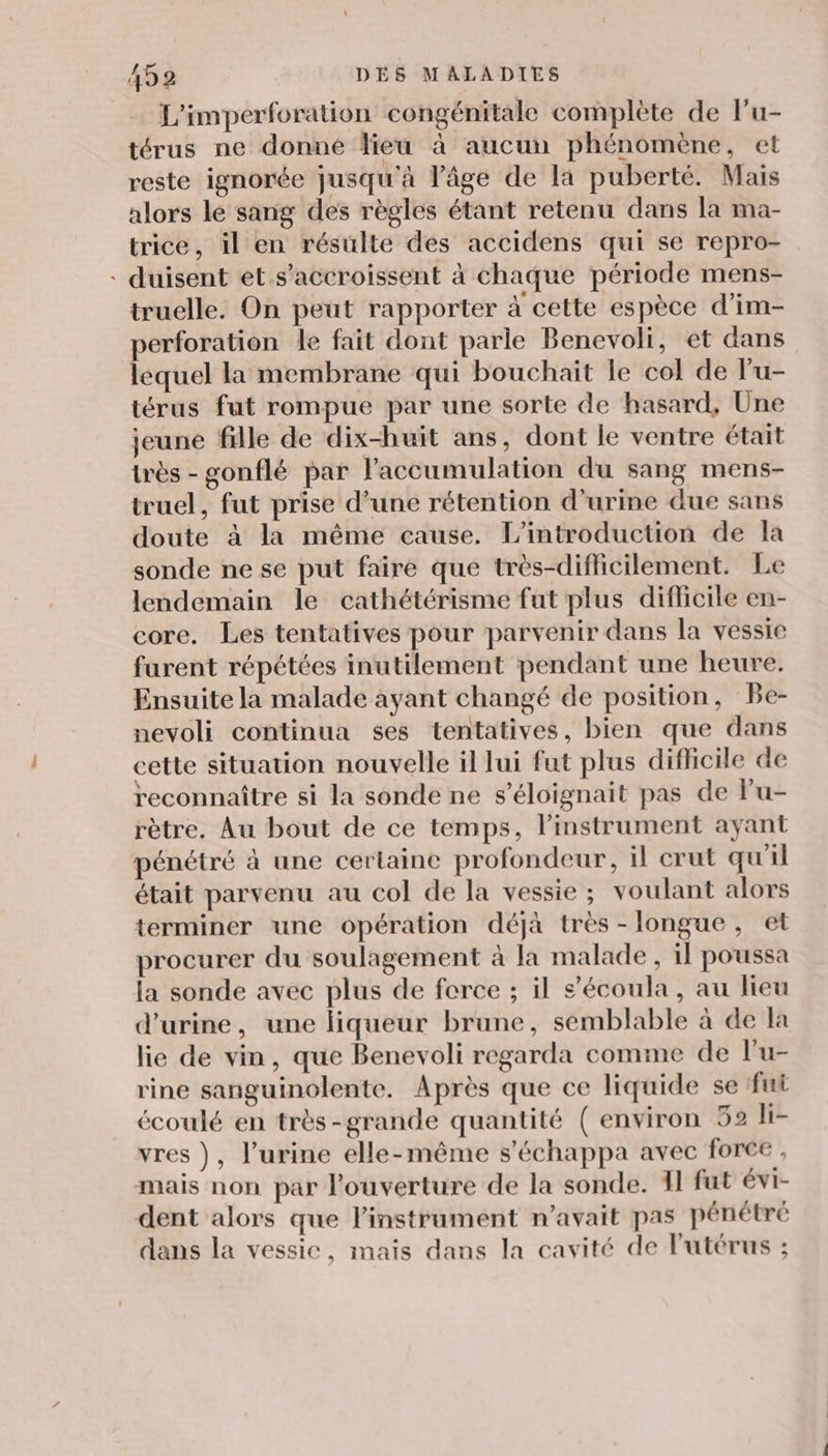L'imperforation congénitale complète de l'u- térus ne donné lieu à aucun phénomène, et reste ignorée jusqu'à l’âge de la puberté. Mais alors le sang des règles étant retenu dans la ma- trice, il en résulte des accidens qui se repro- - duisent et s'accroissent à chaque période mens- truelle. On peut rapporter à cette espèce d’im- perforation le fait dont parle Benevoli, et dans lequel la membrane qui bouchait le col de l'u- térus fut rompue par une sorte de hasard, Une jeune fille de dix-huit ans, dont le ventre était très - gonflé par l'accumulation du sang mens- truel, fut prise d’une rétention d'urine due sans doute à la même cause. L'introduction de la sonde ne se put faire que très-diflicilement. Le lendemain le cathétérisme fut plus difficile en- core. Les tentatives pour parvenir dans la vessie furent répétées inutilement pendant une heure. Ensuite la malade ayant changé de position, Be- nevoli continua ses tentatives, bien que dans cette situation nouvelle il lui fut plus difficile de reconnaître si la sonde ne s’éloignait pas de lu- rètre, Au bout de ce temps, l'instrument ayant pénétré à une certaine profondeur, il crut qu'il était parvenu au col de la vessie ; voulant alors terminer une opération déjà très - longue, et procurer du soulagement à la malade, il poussa la sonde avec plus de force ; il s’écoula, au lieu d'urine, une liqueur brune, semblable à de la lie de vin, que Benevoli regarda comme de l'u- rine sanguinolente. Après que ce liquide se fui écoulé en très-grande quantité (environ 52 li- vres ), l’urine elle-même s'échappa avec force , mais non par l'ouverture de la sonde. 11 fut évi- dent alors que l'instrument n'avait pas pénétré dans la vessie, mais dans la cavité de l'utérus ;