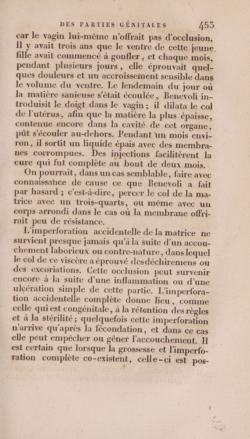 ec DES PARTIES GÉNITALES 455 car le vagin lui-même n’offrait pas d’occlusion, Il y avait trois ans que le ventre de cette jeune. fille avait commencé à gonfler , et chaque mois, pendant plusieurs jours, elle éprouvait quel- ques douleurs et un accroissement sensible dans le volume du ventre. Le lendemain du jour où la matière sanieuse s'était écoulée, Benevoli in- troduisit le doigt dans le vagin ; il dilata le col de l’utérus, afin que la matière la plus épaisse, contenue encore dans la cavité de cet organe, püt s'écouler au-dehors. Pendant ‘un mois envi- ron , il sortit un liquide épais avec des membra- nes corrompues. Des injections facilitérent la cure qui fut complète au bout de deux mois. On pourrait, dans un cas semblable, faire avec connaissance de cause ce que Benevoli à fait par hasard ; c’est-à-dire, percer le col de la ma- trice avec un trois-quarts, où même avec un corps arrondi dans le cas où la membrane offri- rait peu de résistance. L'imperforation accidentelle de la matrice ne survient presque jamais qu’à la suite d’un accou- chement laborieux ou contre-nature , dans lequel le col de ce viscère a éprouvé desdéchiremens ou des excoriations. Cette occlusion peut survenir encore à la suite d’une inflammation ou d’une ulçération simple de cette partie. L’imperfora- tion accidentelle complète donne lieu, comme celle qui est congénitale, à la rétention des règles et à la stérilité; quelquefois cetle imperforation n'arrive qu'après la fécondation, et dans ce cas elle peut empêcher ou gêner l'accouchement. I] est certain que lorsque la grossesse et l'imperfo- ration complète co-existent, celle-ci est pos-