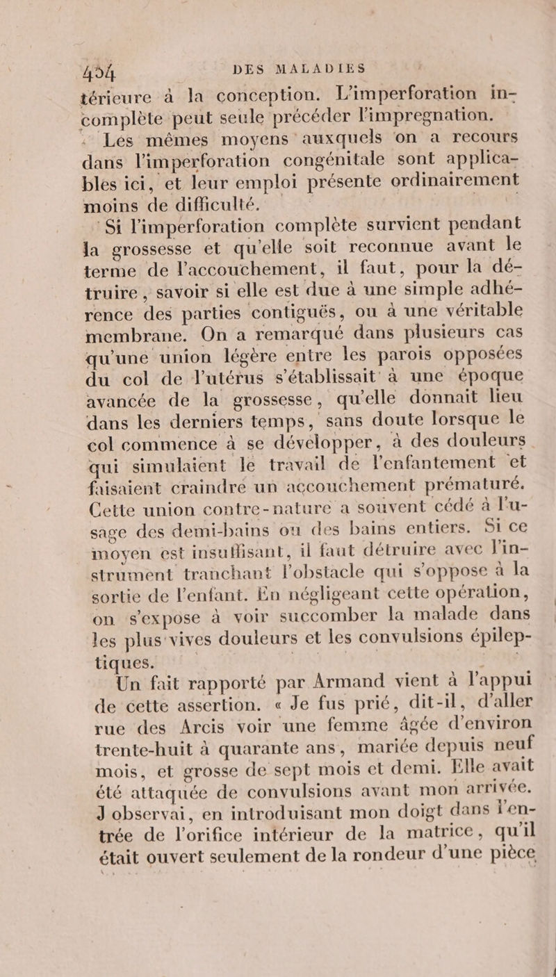 térieure à la conception. L'imperforation in- complète peut seule précéder l'impregnation. Lés mêmes moyens auxquels on a recours dans l’imperforation congénitale sont applica- bles ici, et leur emploi présente ordinairement moins de difficulté. A CH NAS Si l'imperforation complète survient pendant la grossesse et qu'elle soit reconnue avant le terme de l'accouchement, il faut, pour la dé- truire , savoir si elle est due à une simple adhé- rence des parties contiguës, ou à une véritable membrane. On a remarqué dans plusieurs cas qu'une union légère entre les parois opposées du col de l'utérus s’établissait à une époque avancée de la grossesse, qu'elle donnait lieu dans les derniers temps, sans doute lorsque le col commence à se développer, à des douleurs qui simulaient le travail de l'enfantement et faisaient craindre un accouchement prématuré. Cette union contre-nature a souvent cédé à l'u- sage des demi-bains ou des bains entiers. 51 Ce moyen est insuMisant, il faut détruire avec Fin- strument tranchant l'obstacle qui s’oppose à la sortie de l'enfant. En négligeant cette opération, on s'expose à voir succomber la malade dans les plus'vives douleurs et les convulsions épilep- tiques. NL FL Un fait rapporté par Armand vient à l'appui de cette assertion. « Je fus prié, dit-il, d'aller rue des Arcis voir une femme âgée d'environ trente-huit à quarante ans, mariée depuis neuf mois, et grosse de sept mois et demi. Elle avait été attaquée de convulsions avant mon arrivée. J observai, en introduisant mon doigt dans l'en- trée de l'orifice intérieur de la matrice, qu'il était ouvert seulement de la rondeur d’une pièce