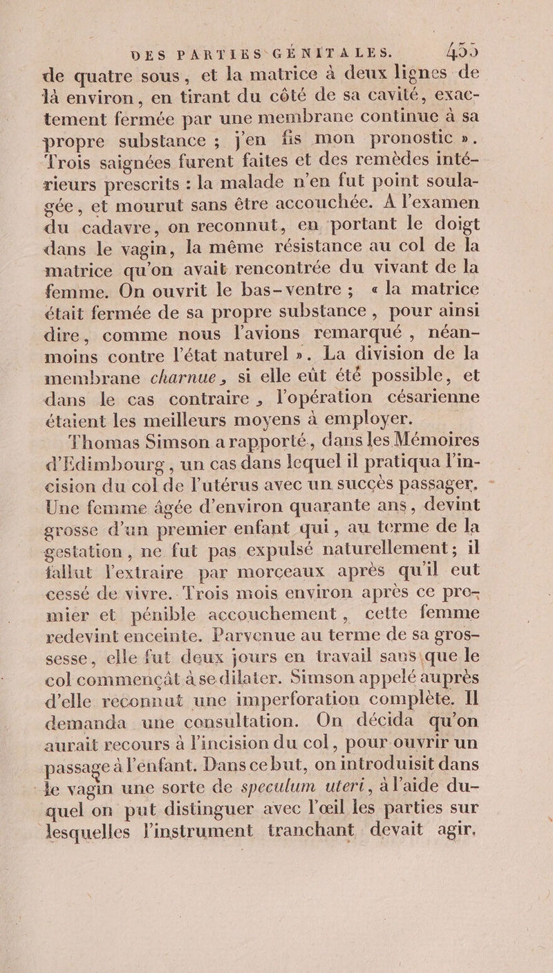 de quatre sous, et la matrice à deux lignes de 1à environ, en tirant du côté de sa cavité, exac- tement fermée par une membrane continue à sa propre substance ; j'en fis mon pronostic ». Trois saignées furent faites et des remèdes inté- rieurs prescrits : la malade n'en fut point soula- gée, et mourut sans être accouchée. À l'examen du cadavre, on reconnut, en portant le doigt dans le vagin, la même résistance au col de la matrice qu'on avait rencontrée du vivant de la femme. On ouvrit le bas-ventre ; « la matrice tait fermée de sa propre substance, pour ainsi dire, comme nous l’avions remarqué , néan- moins contre l’état naturel ». La division de la membrane charnue, si elle eût été possible, et dans le cas contraire , l'opération césarienne étaient les meilleurs moyens à employer. Thomas Simson a rapporté, dans les Mémoires d'Edimbourg , un cas dans lequel il pratiqua l'in- cision du col de l'utérus avec un succès passager, - Une femme âgée d'environ quarante ans, devint grosse d’un premier enfant qui, au terme de la gestation, ne fut pas expulsé naturellement; il fallut J'extraire par morceaux aprés qu'il eut cessé de vivre. Trois mois environ après ce pre- mier et pénible accouchement, cette femme redevint enceinte. Parvenue au terme de sa gros- sesse, elle fut deux jours en travail sans que le col commençât à sedilater. Simson appelé aupres d'elle reconnut une imperforation complète. II demanda une consultation. On décida qu'on aurait recours à l’incision du col, pour ouvrir un passage à l'enfant. Dans ce but, on introduisit dans le vagin une sorte de speculum utert, à l’aide du- quel on put distinguer avec l'œil les parties sur lesquelles l'instrument tranchant devait agir,