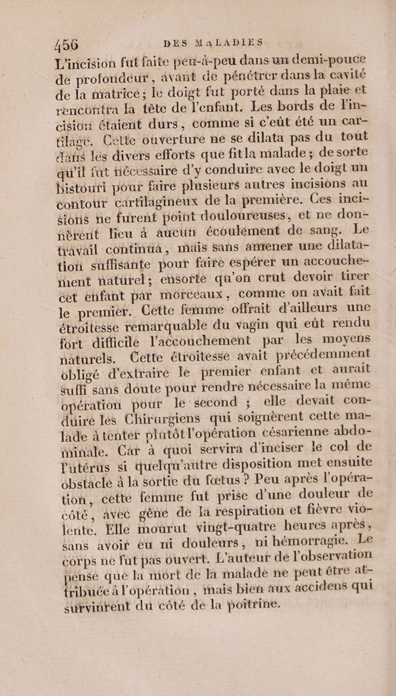 L'incision fut faite péu-à-peu dans un demi-pouce de profondeur, avant de pénétrer dans Ja cavité de la matrice; lé doigt fut porté dans la plaie et rencontra la tête de l'enfant. Les bords de Fin- cisiont étaient durs, comme si c'eût été un car- ülage. Cétte ouverture ne se dilata pas du tout Aahs les divers efforts que fitla malade; de sorte qu'il fut Hécessaire d'y conduire avec le doigt un bistouri pour faire plusieurs autres incisions au contour cartilagineux dé la première. Ces inei- ions ne furent point douloureuses, et ne don- nèrenit lieu à auciün écoulément de sang. Le jvavail continua, mais Sans anrener une dilata- tion suflisante pour faire espérer un accouche- ment naturel; ensorte qu'on crut devoir tirer cet éhfant par mérccaux, comme on avait fait le premier. Cette femme offrait d’ailleurs une étroitesse remarquable du vagin qui eût rendu fort difficile l'accouchement par les moyens naturels. Cette étroitéssé avait précédemment obligé d'extraire le premier énfant et aurait suffi sans doute pour rendre nécessaire la même opération pour le second ; elle devait con- duiré les Chirargiens qui soignèrent celle ma- lade à tenter plutôt l'opération césarienne abdo- minale. Car à quoi servira d'inciser le col de l'utérus si quelqu’autre disposition met ensuite obstaclé à la sortie du fœtus ? Peu après l'opéra- tion, cette femme fut prise d’une douleur de côté, avec gène de Ja réspiration et fièvre vio- lente. Elle mourut vingt-quatre heures après, sans avoir eü ni douleurs, ni hémorragie. Le corps ne fut pas ouvert. L'auteur dé l'observation pense qué la mort de la malade ne peut être at- tribuce à l'opération , mais bien aux accidens qui survinrent du côté dé la poitrine.