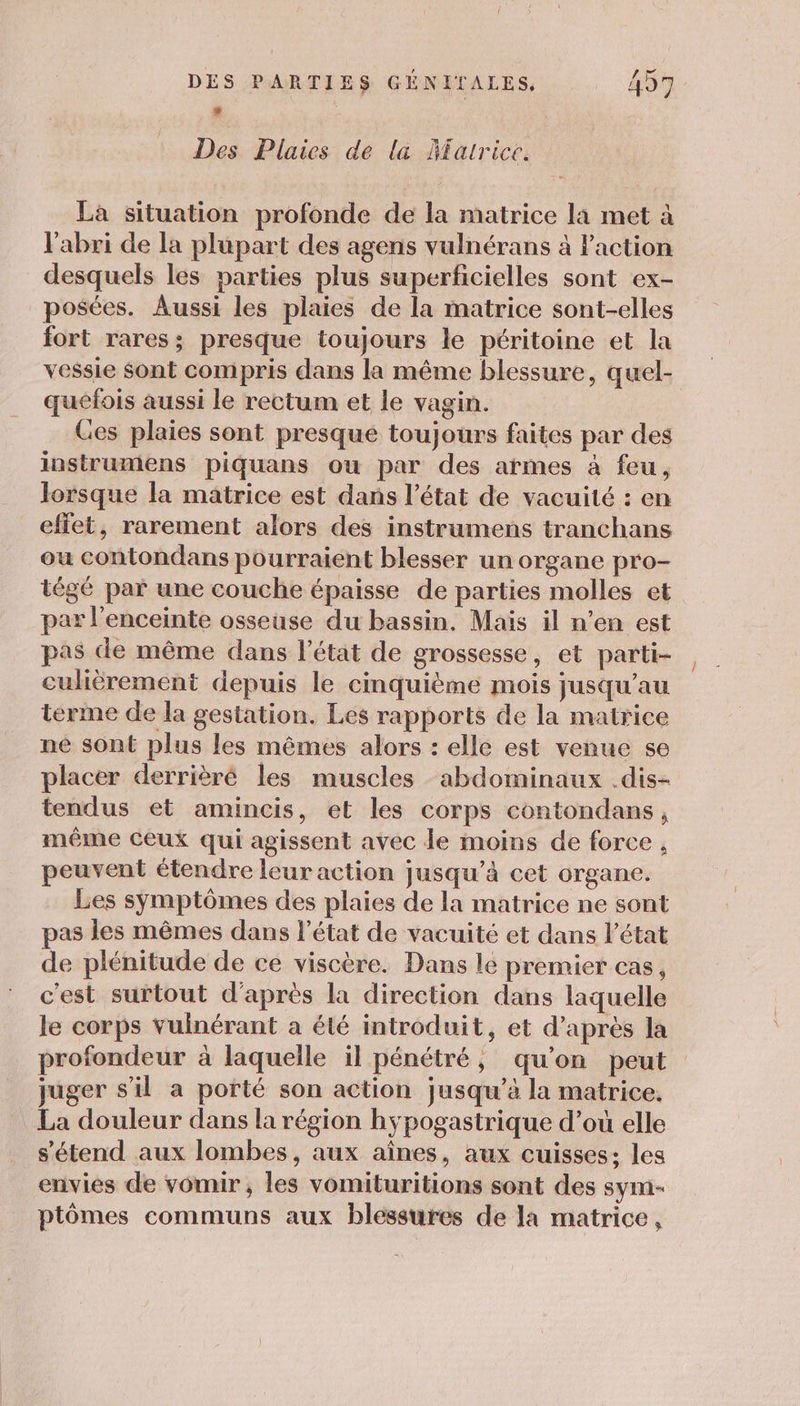 à | Des Pluies de la Âfatrice. La situation profonde de la matrice la met à l'abri de la plupart des agens vulnérans à Faction desquels les parties plus superficielles sont ex- posées. Aussi les plaies de la matrice sont-elles fort rares; presque toujours le péritoine et la quéfois aussi le rectum et le vagin. Ges plaies sont presque toujours faites par des instrumens piquans ou par des armes à feu, lorsque la matrice est dans l’état de vacuité : en effet, rarement alors des instrumens tranchans ou contondans pourraient blesser un organe pro- tégé par une couche épaisse de parties molles et par l'enceinte osseuse du bassin. Mais il n’en est pas de même dans l’état de grossesse, et parti- culièrement depuis le cmquième mois jusqu’au terme de la gestation. Les rapports de la matrice né sont plus les mêmes alors : elle est venue se placer derrièré les muscles abdominaux .dis- tendus et amincis, et les corps contondans, même ceux qui agissent avec de moins de force , peuvent étendre leur action jusqu’à cet organe. Les symptômes des plaies de la matrice ne sont pas les mêmes dans l’état de vacuité et dans l’état de plénitude de ce viscère. Dans le premier cas, c'est surtout d'après la direction dans laquelle le corps Vuinérant a été introduit, et d’après la profondeur à laquelle il pénétré, qu’on peut juger s’il a porté son action jusqu’à la matrice. La douleur dans la région hypogastrique d’où elle s'étend aux lombes, aux aînes, aux cuisses; les envies de vomir , les vomituritions sont des sym- ptômes communs aux blessures de la matrice, Î