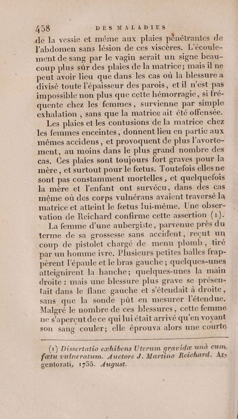 de la vessie et même aux plaies pénétrantes de l'abdomen sans lésion de ces viscères. L'écoule- mént de sang par le vagin serait un signe beau- coup plus sûr des plaies de la matrice; mais il ne peut avoir lieu que dans les cas où la blessure a divisé toute l'épaisseur des parois, et il n'est pas impossible non plus que cette hémorragie, si fré- quente chez les femmes, survienne par simple exhalation , sans que la matrice ait été offensée. Les plaies et les contusions de la matrice chez les femmes enceintes, donnent lieu en partie aux mêmes accidens, et provoquent de plus l’avorte- ment, au moins dans le plus grand nombre des cas. Ces plaies sont toujours fort graves pour la mère , et surtout pour le fœtus. Toutefois elles ne sont pas constamment mortelles , et quelquefois la mère et l'enfant ont survécu, dans des cas même où des corps vulnérans avaient traversé Ia matrice et atteint le fœtus lui-même. Une obser- vation de Reichard confirme cette assertion (1). La femme d’une aubergiste, parvenue près du terme de sa grossesse sans accident, reçut un coup de pistolet chargé de menu plomb, tiré par un homme ivre, Plusieurs petites balles frap- pèrent l'épaule et le bras gauche ; quelques-unes atteignirent la hanche; quelques-unes la nain droite : mais une blessure plus grave se présen- tait dans le flanc gauche et s'étendait à droite, sans que la sonde püût en mesurer l'étendue. Malgré le nombre de ces blessures, cette femme ne s’apercut de ce qui lui était arrivé qu'en voyant son sang couler; elle éprouva alors une courte ET TORONTO AT MENT TRE ET ms (1) Dissertatio exhibens Uterum gravidæ unà cum. fœtu vulncratum. Auctore J. Martino Reichard. Ars gentorati, 1799. August.
