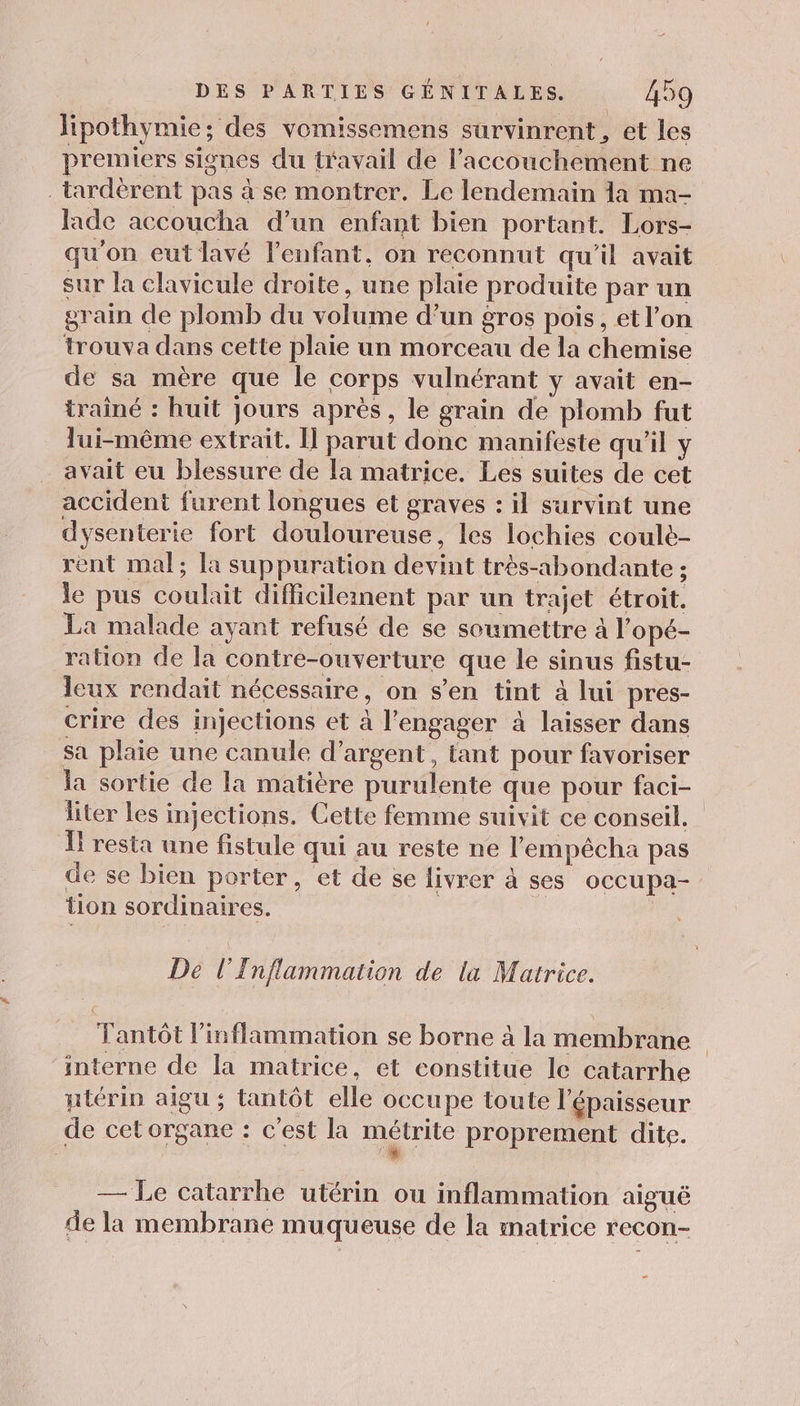 Jipothymie; des vomissemens survinrent, et les premiers signes du travail de l'accouchement ne _tardèrent pas à se montrer. Le lendemain 1a ma- fade accoucha d’un enfant bien portant. Lors- qu'on eut lavé l'enfant, on reconnut qu'il avait sur la clavicule droite, une plaie produite par un grain de plomb du volume d’un gros pois, et l’on trouva dans cette plaie un morceau de la chemise de sa mère que le corps vulnérant y avait en- trainé : huit jours après, le grain de plomb fut lui-même extrait. Î parut done manifeste qu'il y avait eu blessure de la matrice. Les suites de cet accident furent longues et graves : il survint une dysenterie fort douloureuse, les lochies coulè- rent mal; la suppuration devint très-abondante ; le pus coulait difficileinent par un trajet étroit. La malade ayant refusé de se soumettre à l’opé- ration de la contre-ouverture que le sinus fistu- leux rendait nécessaire, on s’en tint à lui pres- crire des injections et à l'engager à laisser dans sa plaie une canule d’argent, tant pour favoriser la sortie de la matière purulente que pour faci- liter les injections. Cette femme suivit ce conseil. Ï resta une fistule qui au reste ne l'empécha pas de se bien porter, et de se livrer à ses occupa- tion sordinaires. _ De l’Inflammation de la Matrice. Tantôt l'inflammation se borne à la membrane interne de la matrice, et constitue le catarrhe ntérin aigu ; tantôt elle occupe toute l'épaisseur de cet organe : c’est la métrite proprement dite. — Le catarrhe utérin ou inflammation aiguë de la membrane muqueuse de la matrice recon-