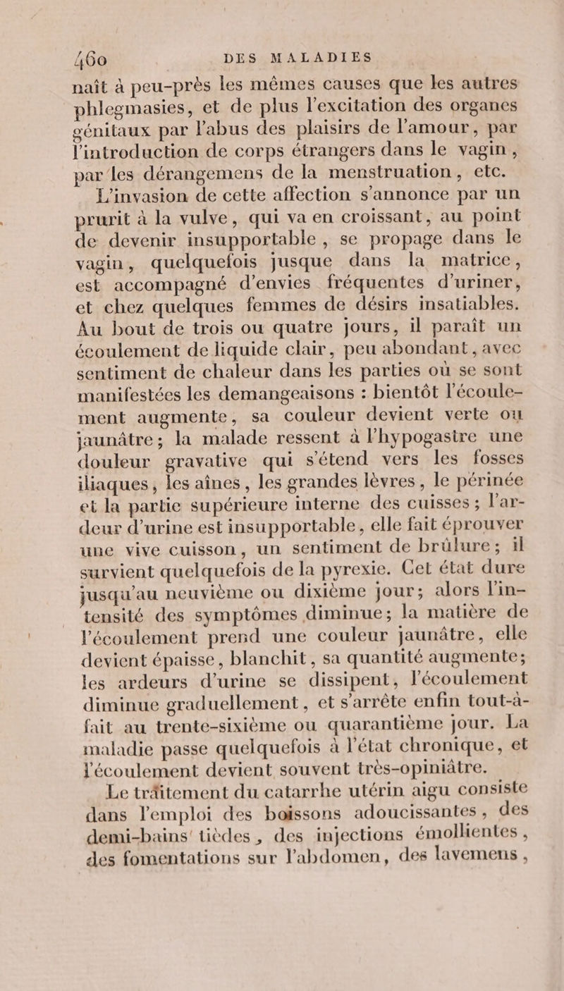 naît à peu-près les mêmes causes que les autres phlegmasies, et de plus l'excitation des organes génitaux par l'abus des plaisirs de l'amour, par l'introduction de corps étrangers dans le vagin, par’les dérangemens de la menstruation, etc. L'invasion de cette affection s'annonce par un prurit à la vulve, qui va en croissant, au point de devenir insupportable , se propage dans le vagin, quelquefois jusque dans la matrice, est accompagné d’envies fréquentes d’uriner, et chez quelques femmes de désirs insatiables. Au bout de trois ou quatre jours, il paraît un écoulement de liquide clair, peu abondant, avec sentiment de chaleur dans les parties où se sont manifestées les demangeaisons : bientôt l'écoule- ment augmente, sa couleur devient verte où jaunâtre ; la malade ressent à lhypogasire une douleur gravative qui s'étend vers les fosses iliaques , les aînes , les grandes lèvres , le périnée et la partie supérieure interne des cuisses ; l’ar- deur d'urine est insupportable, elle fait éprouver une vive cuisson, un sentiment de brülure; ïl survient quelquefois de la pyrexie. Cet état dure jusqu'au neuvième ou dixième jour; alors l'in- tensité des symptômes diminue; la matière de l'écoulement prend une couleur jaunâtre, elle devient épaisse, blanchit, sa quantité augmente ; les ardeurs d'urine se dissipent, l'écoulement diminue graduellement , et s'arrête enfin tout-à- fait au trente-sixième ou quarantième Jour. La maladie passe quelquefois à l'état chronique, et l'écoulement devient souvent très-opiniâtre. Le träitement du catarrhe utérin aigu consiste dans l'emploi des boissons adoucissantes, des demi-bains' tièdes, des injections émolhentes , des fomentations sur l'abdomen, des lavemens ,