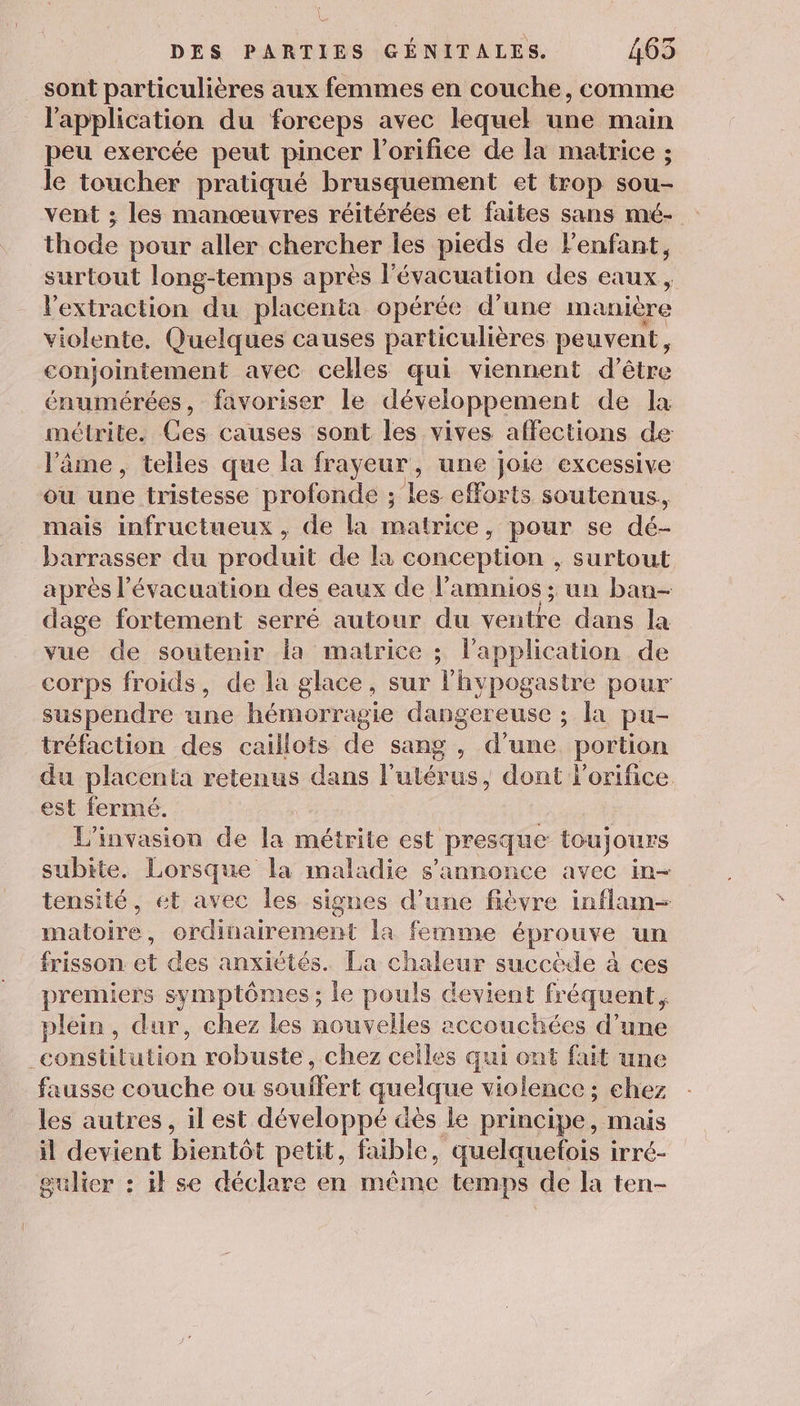 sont particulières aux femmes en couche, comme l'application du forceps avec lequel une main peu exercée peut pincer l’orifice de la matrice ; le toucher pratiqué brusquement et trop sou vent ; les manœuvres réitérées et faites sans mé- thode pour aller chercher les pieds de Ve x surtout long-temps après l'évacuation des eaux, l'extraction du placenta opérée d'une manière violente, Quelques causes particulières peuvent, conjointement avec celles qui viennent d’être énumérées, favoriser le développement de la métrite. Ces causes sont les vives affections de l'âme , telles que la frayeur, une Joie excessive ou une tristesse profonde ; les efforts soutenus, mais infructueux , de la matrice, pour se dé- barrasser du produit de là conception , surtout après l’évacuation des eaux de l’amnios ; un ban- dage fortement serré autour du ventre dans la vue de soutenir la matrice ; lapplication de corps froids, de la glace, sur l'hypogastre pour suspendre une hémorragie dangereuse ; la pu- tréfaction des caillots de sang , d’une portion du placenta retenus dans l'utérus, dont l'orifice est fermé. L'invasion de la métrite est presque toujours subite. Lorsque la maladie s'annonce avec in- tensité, et avec les signes d’une fièvre inflam- matoire , ordinairement la femme éprouve un frisson et des anxiétés. La chaleur succède à ces premiers symptômes ; le pouls devient fréquent, plein, dur, chez les nouvelles accouchées d’une pe robuste, chez celles qui ont fait une fausse couche ou souffert quelque violence ; chez les autres, il est développé dès le principe, mais il devient bientôt petit, faible, quelquetois irré- gulier : ik se déclare en même temps de la ten-
