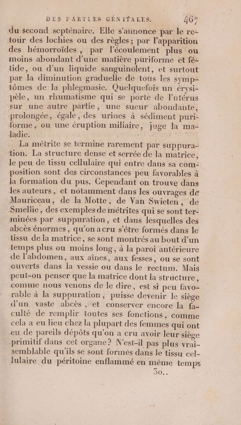 du second septénaire. Elle s'annonce par le re- tour des lochies ou des règles ; par l'apparition des hémorroïdes , par l'écoulement plus ou moins abondant d’une matière püriforme et fé- tide, ou d’un liquide sanguinolent, et surtout par la diminution graduelie de toùs les SyMp- tômes de la phlegmasie. Quelquefois un érysi- pèle, un rhumatisme qui se porte de l'utérus sur une autre partie, une sueur abondante, prolongée, égale, des urines à sédiment puri- forme , ou une éruption miliaire, juge la ma- ladie. PL dr La métrite se termine rarement par suppura- tion. La structure dense et serrée de la matrice, le peu de tissu cellulaire qui entre dans sa com: position sont des circonstances peu favorables à la formation du pus. Cependant on trouve dans les auteurs, et notamment dans les ouvrages dé Mauriceau, de la Motte, de Van Sivieten ; de Smellie ; des exemples de métrites qui se sont ter- minées par suppuration, et dans lesquelles des abces énormes, qu’on a cru s'être formés dans le tissu de la matrice, se sont montrés au bout d’un temps plus ou moins long, à la paroi antérieure de l'abdomen, aux aînes, aux fesses, ou se sont ouverts dans la vessie ou dans le rectum. Mais peut-on penser que la matrice dont la structure, comme nous venons de le dire, est si peu favo- rable à la suppuration, puisse devenir le siège d'un vaste abcès , et conserver encore la fa culté de remplir toutes ses fonctions, comme cela a eu lieu chez la plupart des femmes qui ont eu de pareils dépôts qu’on à cru avoir leur siège primitif dans cet organe? N’est-il pas plus vrai- semblable qu'ils se sont forinés dans le tissu cel- lulaire du péritoine enflammé en même temps 50...