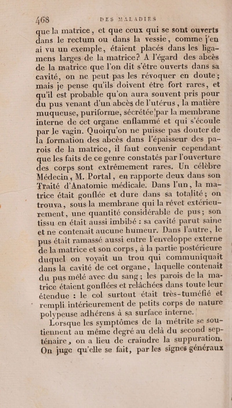 que la matrice, et que ceux qui se sont ouverts dans le rectum ou dans la vessie, comme j'en ai vu un exemple, étaient placés dans les liga- mens larges de la matrice? À l'égard des abcès de la matrice que l’on dit s'être ouverts dans sa cavité, on ne peut pas les révoquer en doute; mais je pense qu’ils doivent être fort rares, et qu'il est probable qu'on aura souvent pris pour du pus venant d’un abcès de l’utérus , la matière muqueuse, puriforme, sécrétée par la membrane interne de cet organe enflammé et qui s'écoule par le vagin. Quoiqu'on ne puisse pas douter de la formation des abcès dans l'épaisseur des pa- rois de la matrice, il faut convenir cependant que les faits de ce genre constatés par l'ouverture des corps sont extrêmement rares. Un célèbre Médecin ; M. Portal, en rapporte deux dans son Traité d'Anatomie médicale. Dans l’un, la ma- trice était gonflée et dure dans sa totalité; on trouva, sous la membrane qui la rêvet extérieu- rement, une quantité considérable de pus; son tissu en était aussi imbibé : sa cavité parut saine et ne contenait aucune humeur. Dans l'autre, le us était ramassé aussi entre l'enveloppe externe de la matrice et son corps, à la partie postérieure duquel on voyait un trou qui communiquait dans la cavité de cet organe, laquelle contenait du pus mêlé avec du sang; les parois de la ma- trice étaient gonflées et relâchées dans toute leur étendue : le col surtout était très-tuméfié et rempli intérieurement de petits corps de nature polypeuse adhérens à sa surface interne. , Lorsque les symptômes de la métrite se sou- tiennent au même degré au delà du second sep- ténaire, on a lieu de craindre la suppuration. On juge qu'elle se fait, par les signes généraux
