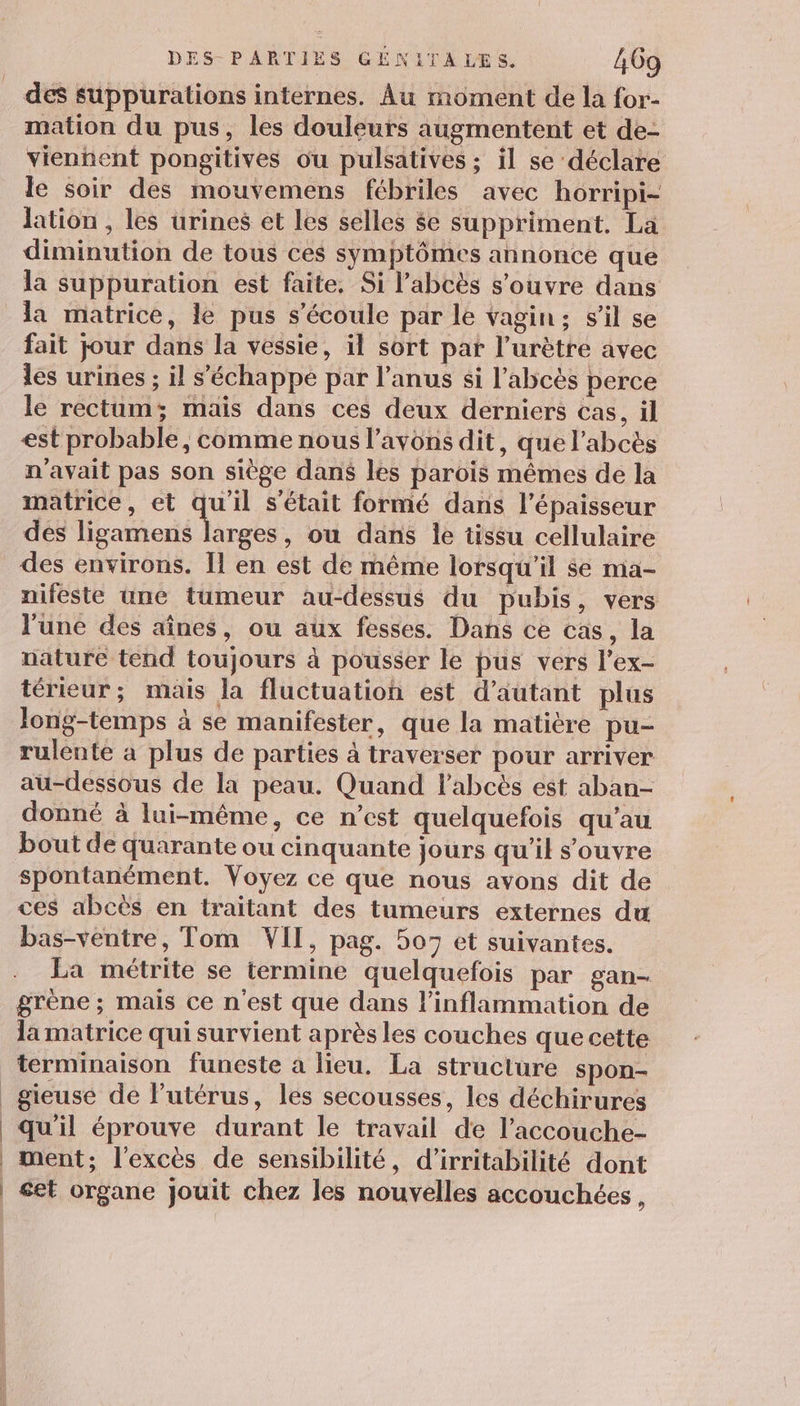 des suppurations internes. Âu moment de la for- mation du pus, les douleurs augmentent et de- vienhent pongitives ou pulsatives ; il se déclare le soir des mouvemens fébriles avec horripi- lation , les urines et les selles $e suppriment. La diminution de tous ces symptômes annonce que la suppuration est faite, Si l’abcès s'ouvre dans la matrice, le pus s'écoule par le vagin; s’il se fait jour dans la vessie, il sort pat l’urètre avec les urines ; il s'échappe par l’anus si l’abcès perce le rectum; mais dans ces deux derniers cas, il est probable, comme nous l'avons dit, que l’abcès n'avait pas son siège dans les parois mêmes de la matrice, et qu'il s'était formé dans l'épaisseur dés ligamens larges, ou dans le tissu cellulaire des environs. Îl en est de même lorsqu'il se mia- niféste uné tumeur au-dessus du pubis, vers l'une des aînes, ou aux fesses. Dans ce cas, la nature tend toujours à pousser le pus vers l’ex- térieur; mais la fluctuation est d'autant plus long-temps à se manifester, que la matière pu- rulente a plus de parties à traverser pour arriver au-dessous de la peau. Quand labcès est aban- donné à lui-même, ce n’est quelquefois qu'au bout de quarante ou cinquante jours qu’il s'ouvre spontanément. Voyez ce que nous avons dit de ces abcès en traitant des tumeurs externes du bas-ventre, Tom VII, pag. 507 et suivantes. La métrite se termine quelquefois par gan- grène ; mais ce n'est que dans l’inflammation de lamatrice qui survient après les couches que cette terminaison funeste a lieu. La structure spon- _gieusé de l'utérus, les secousses, les déchirures qu'il éprouve durant le travail de l’accouche- | ment; l'excès de sensibilité, d'irritabilité dont | et organe jouit chez les nouvelles accouchées,