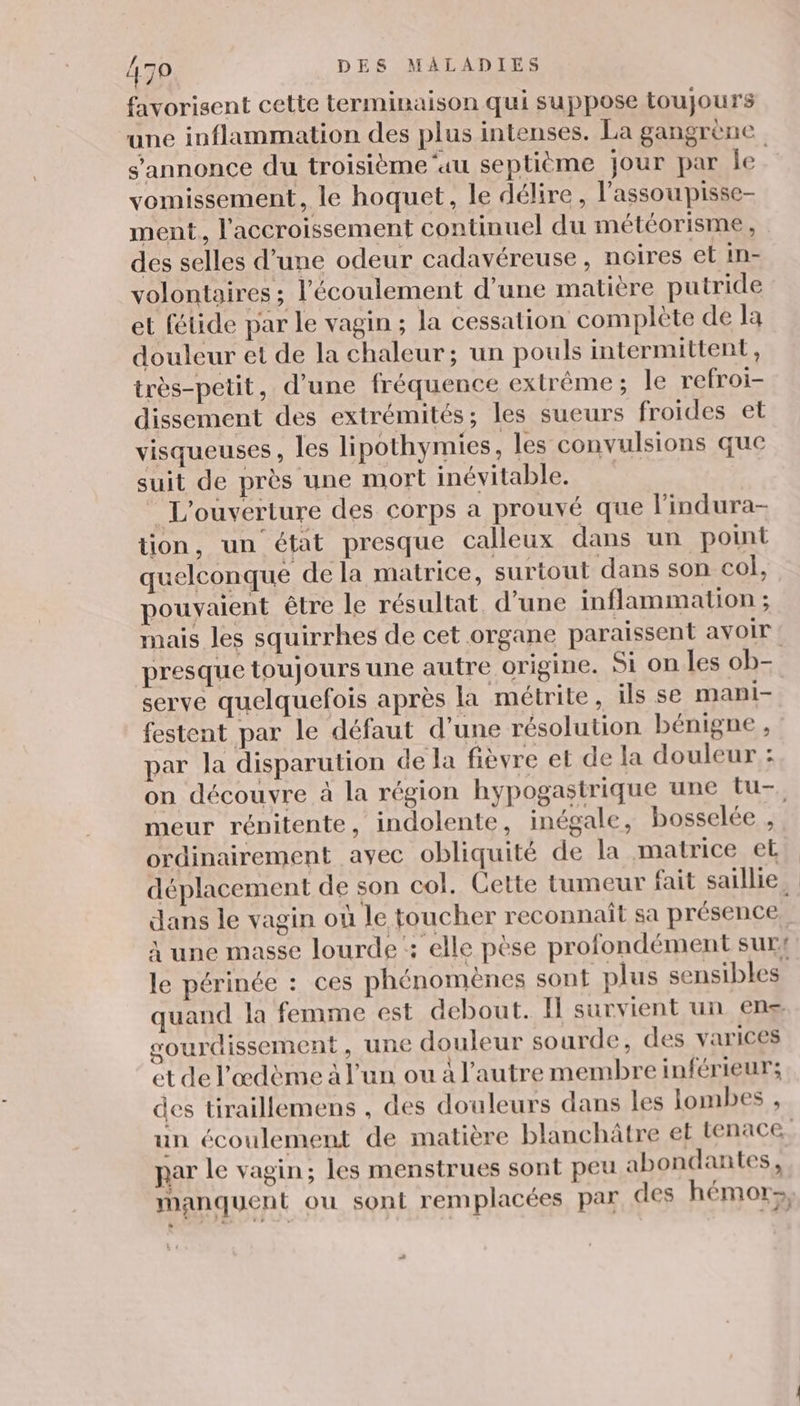 favorisent cette terminaison qui suppose toujours une inflammation des plus intenses. La gangrène s'annonce du troisième ‘au septième jour par le vomissement, le hoquet, le délire, l'assoupisse- ment, l'accroissement continuel du météorisme , des selles d’une odeur cadavéreuse , ncires et in- volontaires ; l'écoulement d’une matière putride et fétide par le vagin ; la cessation complète de la douleur et de la chaleur; un pouls intermittent, très-petit, d’une fréquence extrême; Île refroi- dissement des extrémités; les sueurs froides et visqueuses, les lipothymies, les convulsions que suit de près une mort inévitable. L'ouverture des corps a prouvé que l'indura- tion, un état presque calleux dans un point quelconque de la matrice, surtout dans son col, pouvaient être le résultat d’une inflammation ; mais les squirrhes de cet organe paraissent avoir serve quelquefois après la métrite, ils se mani- festent par le défaut d’une résolution bénigne , par la disparution de Ja fièvre et de la douleur : meur rénitente, indolente, inégale, bosselée , ordinairement ayec obliquité de la matrice et dans le vagin où le toucher reconnaît sa présence, à une masse lourde : elle pèse profondément sur! le périnée : ces phénomènes sont plus sensibles quand la fenime est debout. Il survient un ens sourdissement, une douleur sourde, des varices et de l'œdème à l'un ou à l’autre membre inférieur; des tiraillemens , des douleurs dans les lombes , un écoulement de matière blanchätre et tenace. par le vagin; les menstrues sont peu abondantes, manquent ou sont remplacées par des hémor-, +
