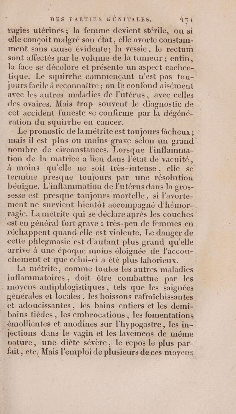 ! t DES PARTIES GÉNITALES,. 4 ragies utérines ; la femme devient stérile, ou si elle conçoit malgré son état, elle avorte constam- ment sans cause évidente; la vessie, le rectum sont affectés par le volume de la tumeur ; enfin, la face se décolore et présente un aspect cachec- tique. Le squirrhe commençant n'est pas tou- jours facile à reconnaitre ; on le confond aisément avec les autres Dalidios: de l'utérus, avec celles des ovaires. Mais trop souvent le diagnostic de cet accident funeste se confirme par la dégéné- ration du squirrhe en cancer. | Le pronostic de la métrite est toujours fâcheux ; mais il est plus où moins grave selon un grand nombre de circonstances. Lorsque l’inflamma- tion de la matrice a lieu dans l'état de vacuité, à moins qu'elle ne soit très-intense, elle se termine presque toujours par une résolution bénigne. L'inflammation de Futérus dans la gros- sesse est presque toujours mortelle, si l’avorte- ment ne survient bientôt accompagné d'hémor-. ragie. La métrite qui se déclare après les couches est en général fort grave : très-peu de femmes en réchappent quand elle est violente. Le danger de cette phleg masie est d'autant plus grand qu’elle arrive à une époque moins éloignée de l’accou- chement et que celui-ci a été plus laborieux. La métrite, comme toutes les autres maladies infliatoie , doit être combattue par les . moyens antiphlogistiques , tels que les saignées générales et locales , les boissons rafraîchissantes 2 adoucissantes , 1éé bains entiers et les demi- bains tièdes , les embrocations , les fomentations émollientes et anodinés sur l'hypogastre , les in- Jjections dans le vagin et les lavemens de même nature, une diète sévère, le repos le plus par- fait, etc: Mais F emploi de plusieurs deces moyens