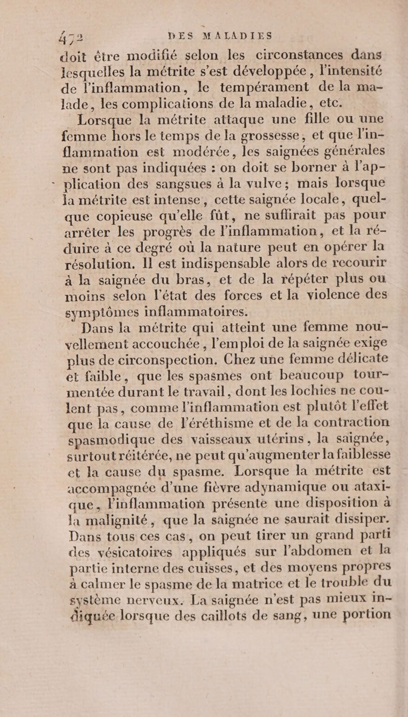 doit être modifié selon les circonstances dans lesquelles la métrite s’est développée , l'intensité de l’inflammation, le tempérament de la ma- lade, les complications de la maladie, etc. Lorsque la métrite attaque une fille ou une femme hors le temps de la grossesse, et que l'in- flammation est modérée, les saignées générales ne sont pas indiquées : on doit se borner à l’ap- plication des sangsues à la vulve; mais lorsque ja métrite est intense, cette saignée locale, quel- que copieuse qu’elle fût, ne suflirait pas pour arrêter les progrès de l’inflammation, et la ré- duire à ce degré où la nature peut en opérer la résolution. Il est indispensable alors de recourir à la saignée du bras, et de la répéter plus ou moins selon l'état des forces et la violence des symptômes inflammatoires. Dans la méctrite qui atteint une femme nou- vellement accouchée , l'emploi de la saignée exige plus de circonspection. Chez une femme délicate et faible, que les spasmes ont beaucoup tour- mentée durant le travail, dont les lochies ne cou- lent pas, comme l’inflammation est plutôt l'effet que la cause de l’éréthisme et de la contraction spasmodique des vaisseaux utérins , la saignée, surtout réitérée, ne peut qu'augmenter la faiblesse et la cause du spasme. Lorsque la métrite est accompagnée d’une fièvre adynamique ou ataxi- que, linflammation présente une disposition à la malignité, que la saignée ne saurait disstper. Dans tous ces cas, on peut tirer un grand parti des vésicatoires appliqués sur l'abdomen et la partie interne des cuisses, et des moyens propres à calmer le spasme de la matrice et le trouble du système nerveux. La saignée n’est pas mieux in- diquée lorsque des caillots de sang, une portion