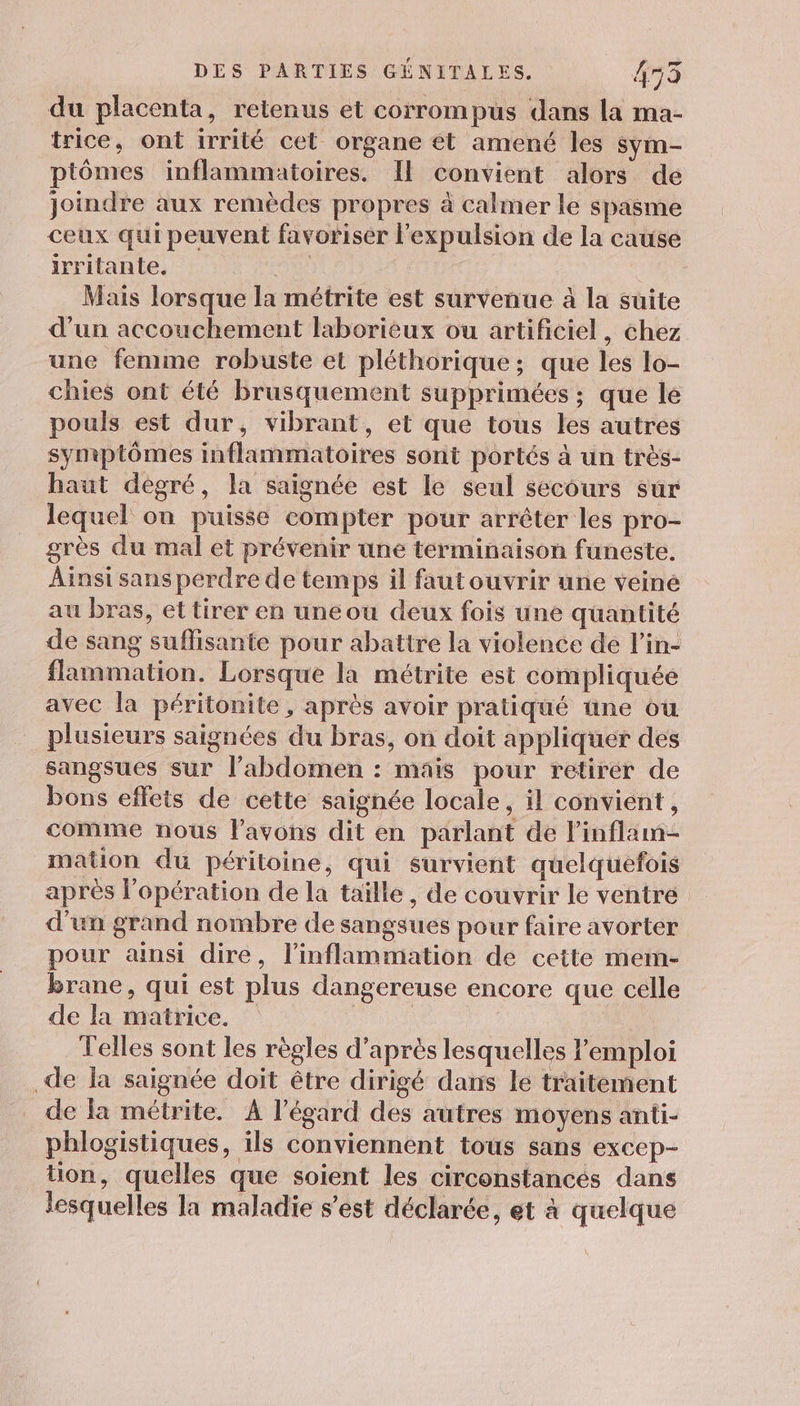 du placenta, retenus et corrompus dans la ma- trice, ont irrité cet organe et amené les sym- ptômes inflammatoires. Il convient alors de joindre aux remèdes propres à calmer le spasme ceux qui peuvent favoriser l'expulsion de la cause irritante. QUE | Mais lorsque la métrite est survenue à la suite d’un accouchement laborieux ou artificiel, chez une femme robuste et pléthorique; que les lo- chies ont été brusquement supprimées ; que le pouls est dur, vibrant, et que tous les autres symptômes inflammatoires sont portés à un très- haut degré, la saignée est le seul secours sur lequel on puisse compter pour arrêter les pro- grès du mal et prévenir une terminaison funeste. Ainsi sans perdre de temps il fautouvrir une veiné au bras, et tirer en uneou deux fois une quantité de sang suflisante pour abattre la violence de l’in- flammation. Lorsque la métrite est compliquée avec la péritonite, après avoir pratiqué une ou plusieurs saignées du bras, on doit appliquer des sangsues sur l'abdomen : mais pour retirer de bons effets de cette saignée locale, il convient, comme nous l'avons dit en parlant de linflam- mation du péritoine, qui survient quelquefois après l'opération de la taïlle, de couvrir le ventre d'un grand nombre de sangsues pour faire avorter pour ansi dire, l’inflammation de cette mem- brane, qui est plus dangereuse encore que celle de la matrice. | Telles sont les règles d’après lesquelles l'emploi de la saignée doit être dirigé dans le traitement de la métrite. À l'égard des autres moyens anti- phlogistiques, ils conviennent tous sans excep- tion, quelles que soient les circonstances dans lesquelles la maladie s’est déclarée, et à quelque