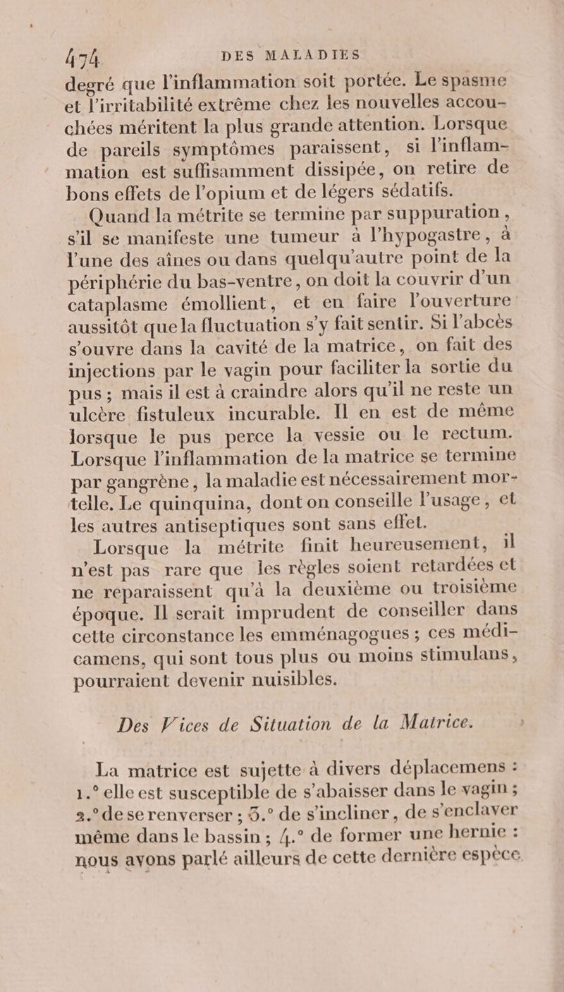 degré que l'inflammation soit portée. Le spasme et l’irritabilité extrême chez les nouvelles accou- chées méritent la plus grande attention. Lorsque de pareils symptômes paraissent, si l'inflam- mation est suffisamment dissipée, on retire de bons effets de l’opium et de légers sédatifs. Quand la métrite se termine par suppuration , s’il se manifeste une tumeur à l’hypogastre, à l’une des aînes ou dans quelqu'autre point de la périphérie du bas-ventre, on doit la couvrir d’un cataplasme émollient, et en faire l'ouverture aussitôt que la fluctuation s’y fait sentir. Si l'abcès s'ouvre dans la cavité de la matrice, on fait des injections par le vagin pour faciliter la sortie du pus ; mais il est à craindre alors qu'il ne reste un ulcère fistuleux incurable. Il en est de même lorsque le pus perce la vessie ou le rectum. Lorsque l’inflammation de la matrice se termine par gangrène , la maladie est nécessairement mor- telle, Le quinquina, dont on conseille l'usage, et les autres antiseptiques sont sans effeL. Lorsque la métrite finit heureusement, il n’est pas rare que les règles soient retardées et ne reparaissent qu’à la deuxième ou troisième époque. Il serait imprudent de conseiller dans cette circonstance les emménagogues ; ces médi- camens, qui sont tous plus ou moins stimulans, pourraient devenir nuisibles. Des V’ices de Situation de la Matrice. La matrice est sujette à divers déplacemens : 1.” elle est susceptible de s’abaisser dans le vagin ; 2. de se renverser ; 3.° de s'incliner, de s’enclaver même dans le bassin ; 4.° de former une hernie : nous avons parlé ailleurs de cette dernière espèce