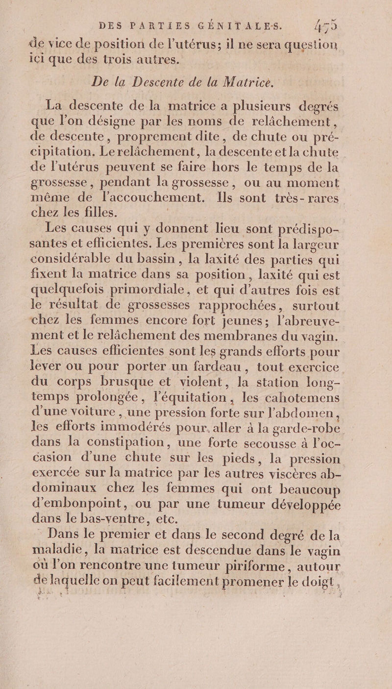 de vice de position de l’utérus; il ne sera question iC1 que des trois autres. De la Descente de la Matrice. La descente de la matrice a plusieurs degrés que l’on désigne par les noms de relâchement, de descente, proprement dite, de chute ou pré- cipitation. Le relâchement, la descente et la chute de l'utérus peuvent se faire hors le temps de la grossesse , pendant la grossesse, où au moment même de laccouchement. Ils sont très- rares chez les filles. : Les causes qui y donnent lieu sont prédispo- santes et eflicientes. Les premières sont la largeur considérable du bassin , la laxité des parties qui fixent la matrice dans sa position, laxité qui est quelquefois primordiale, et qui d’autres fois est le résultat de grossesses rapprochées, surtout chez les femmes encore fort jeunes; l’abreuve- ment et le relâchement des membranes du vagin. Les causes eflicientes sont les grands efforts pour lever ou pour porter un fardeau, tout exercice du corps brusque et violent, la station long- temps prolongée, l'équitation, les cahotemens d’une voiture , une pression forte sur l'abdomen, les efforts immodérés pour. aller à la garde-robe dans la constipation, une forte secousse à l’oc- casion d'une chute sur les pieds, la pression exercée sur la matrice par les autres viscères ab- dominaux chez les femmes qui ont beaucoup d'embonpoint, ou par une tumeur développée dans le bas-ventre, etc. Dans le premier et dans le second degré de la maladie, la matrice est descendue dans le vagin où l’on rencontre une tumeur piriforme , autour de laquelle on peut facilement promener le doigt, L.t