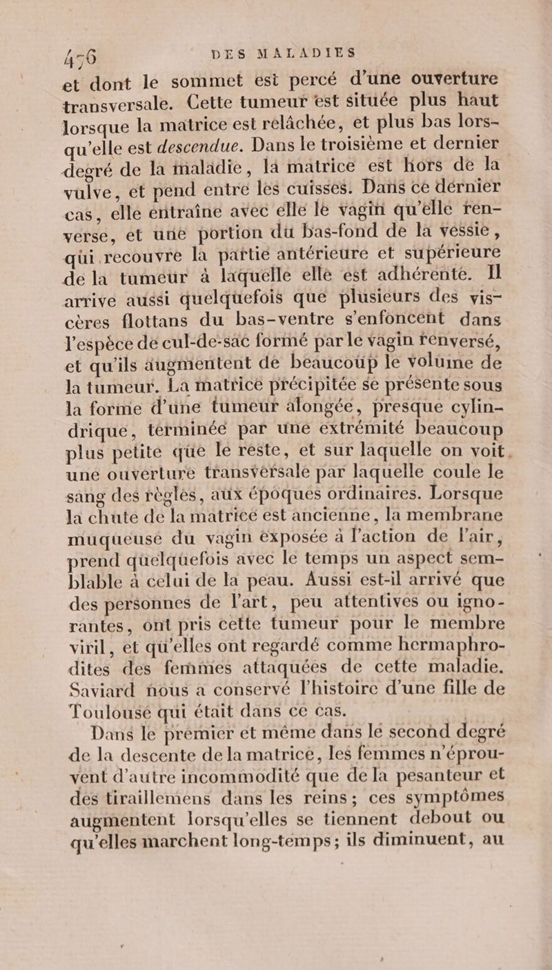 et dont le sommet esi percé d’une ouverture transversale. Cette tumeur est située plus haut lorsque la matrice est relâchée, et plus bas lors- qu’elle est descendue. Dans le troisième et dernier degré de la maladie, 14 matrice est hors de la vulve, ét pend entre les cuisses. Dans ce dérnier cas, elle énitraîne avec elle le vagin qu’elle ren- verse, et unë portion du bas-fond de la vessie, qui recouvre la paftié antérieure et supérieure de la tuméür à laquelle elle ést adhérente. Il arrive aussi quélqüefois que plusieurs des vis- cères flottans du bas-ventre s’enfoncent dans l'espèce de cul-de-sac formé par le vagin renversé, et qu'ils augmentent de beaucoüp le voluine de la tumeur. La matrice précipitée se présente sous la forme d’une tumeur alongée, presque cylin- drique, términéé par une extrémité beaucoup plus petité qüe le réste, et sur laquelle on voit, une ouverture transYérsale par laquelle coule le sang des règles, aux épôques ordinaires. Lorsque la chute de la matrice est ancienne, la membrane muqueusé du vagin exposée à l’action de l'air, prend quelquefois avec le temps un aspect sem- blable à celui de la peau. Aussi est-il arrivé que des personnes de l’art, peu attentives ou igno- rantes, ont pris cette tumeur pour le membre viril, et qu’elles ont regardé comme hermaphro- dites des femmes attaquées de cette maladie. Saviard nous a conservé l’histoire d’une fille de Toulousé qui était dans ce cas. Dans le premier et même dans lé second degré de la descente de la matrice, les femmes n’éprou- vent d'autre incommodité que de la pesanteur et des tiraillemens dans les reins; ces symptômes augmentent lorsqu'elles se tiennent debout ou qu’elles marchent long-temps; ils diminuent, au