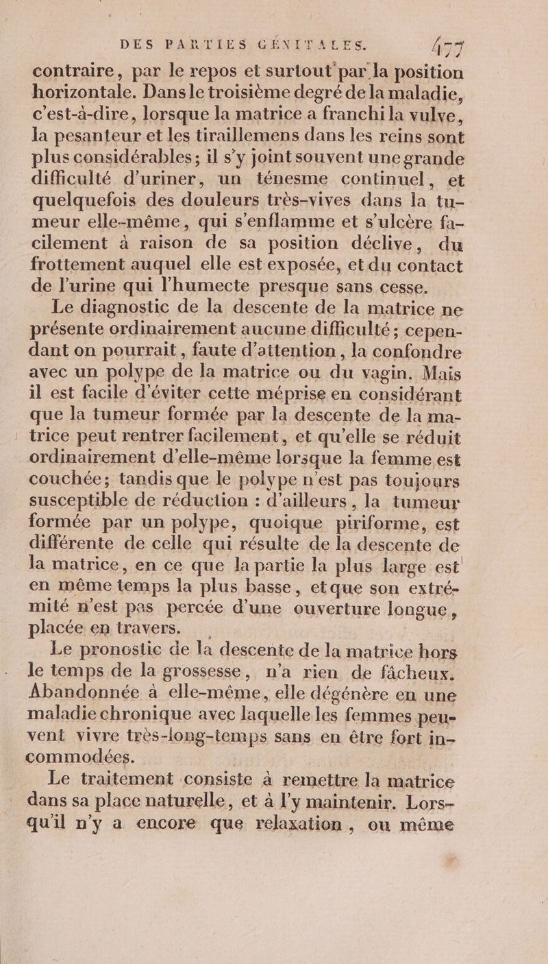 contraire, par le repos et surtout par la position horizontale. Dans le troisième degré de la maladie, c’est-à-dire, lorsque la matrice a franchi la vulve, la pesanteur et les tiraillemens dans les reins sont plus considérables; il s’y jointsouvent une grande difficulté Dons un ténesme continuel, et quelquefois des douleurs très-vives dans la tu- meur elle-même, qui s’enflamme et s’ulcère fa- cilement à raison de sa position déclive, du frottement auquel elle est exposée, et du contact de l'urine qui l'humecte presque sans cesse. Le diagnostic de la descente de la matrice ne présente ordinairement aucune difficulté; cepen- dant on pourrait, faute d’ attention , la confondre avec un polype de la matrice ou du vagin, Mais il est facile d'éviter cette méprise en considérant que la tumeur formée par la descente de la ma- trice peut rentrer facilement, et qu’elle se réduit ordinairement d'elle-même lorsque la femme est couchée; tandis que le polype n’est pas toujours susceptible de réduction : d’ailleurs, la tumeur formée par un poly pe, quoique piriforme, est différente de celle qui résulte de la descente de la matrice, en ce que la partie la plus large est en même temps la plus basse, etque son extré- mité n'est pas percée d’une ouverture longue , placée en travers. Le pronçslic de | la descente de la matrice hors le temps de la grossesse, n’a rien de fâcheux. Abandonnée à elle-même elle dégénère en une maladie chronique avec laquelle les femmes peu- vent vivre très-long-temps sans en être fort in- commodées. Le traitement consiste à remettre la matrice dans sa place naturelle, et à l’y maintenir. Lors- qu'il n’y a encore que relaxation, ou même