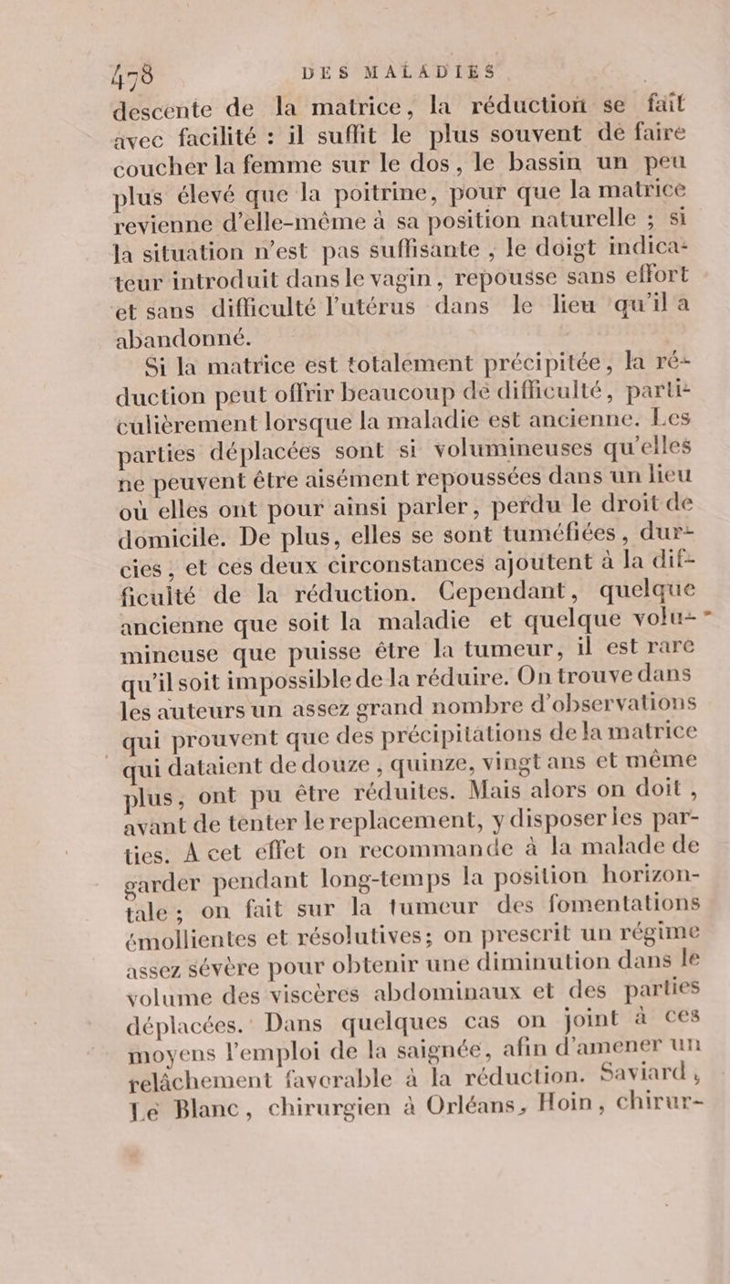 descente de la matrice, la réduction se fait avec facilité : il suffit le plus souvent de faire coucher la femme sur le dos, le bassin un peu plus élevé que la poitrine, pour que la matrice revienne d'elle-même à sa position naturelle ; si Ja situation n’est pas suffisante , le doigt indica- teur introduit dans le vagin, repousse sans effort et sans difficulté l'utérus dans le lieu qu’il a abandonné. Si la matrice est totalement précipitée, la ré duction peut offrir beaucoup de difficulté, parti culièrement lorsque la maladie est ancienne. Les parties déplacées sont st volumineuses qu’elles ne peuvent être aisément repoussées dans un lieu où elles ont pour ainsi parler, perdu le droit de domicile. De plus, elles se sont tuméfiées, dur- cies ; et ces deux circonstances ajoutent à la dif- fieuité de la réduction. Cependant, quelque ancienne que soit la maladie et quelque volu- mineuse que puisse être la tumeur, il est rare qu'ilsoit impossible de la réduire. On trouve dans les auteurs un assez grand nombre d'observations qui prouvent que des précipitations de la matrice qui dataient de douze , quinze, vingt ans et même plus, ont pu être réduites. Mais alors on doit , avant de tenter le replacement, y disposer les par- ties. À cet effet on recommande à la malade de garder pendant long-temps la position horizon- tale; on fait sur la tumeur des fomentations “mollientes et résolutives; on prescrit un régime assez sévère pour obtenir une diminution dans le volume des viscères abdominaux et des parties déplacées.’ Dans quelques cas on joint à ces moyens l'emploi de la saignée, afin d'amener un relâchement favorable à la réduction. Saviard ; Le Blanc, chirurgien à Orléans, Hoin, chirur-