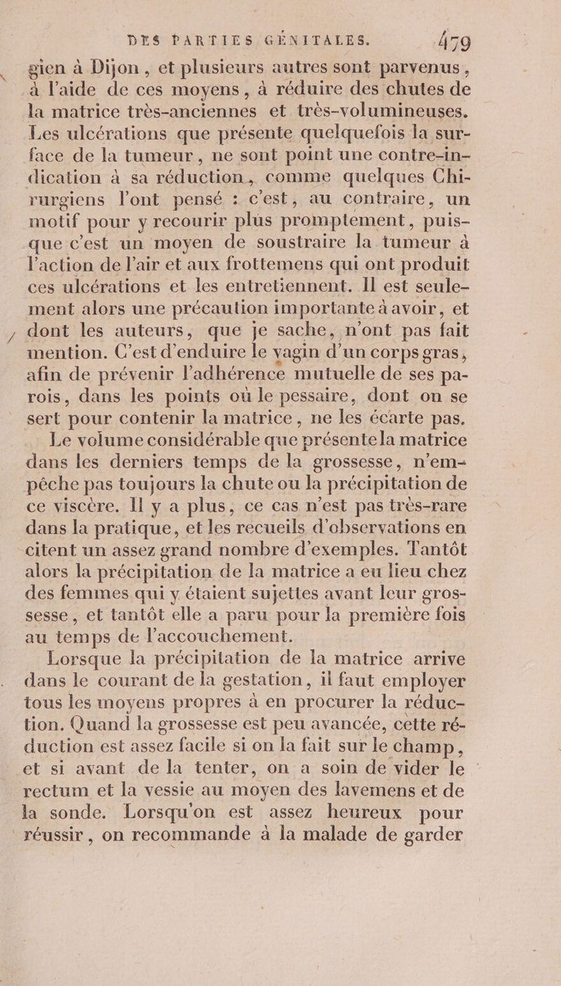 gien à Dijon , et plusieurs autres sont parvenus , à laide de ces moyens, à réduire des chutes de la matrice très-anciennes et très-volumineuses. Les ulcérations que présente quelquefois la sur- face de la tumeur , ne sont point une contre-in- dication à sa réduction, comme quelques Chi- rurgiens l'ont pensé : c'est, au contraire , un motif pour y recourir plus promptement , puis- que c’est un moyen de soustraire la tumeur à l’action de l'air et aux frottemens qui ont produit ces ulcérations et les entretiennent. Il est seule- ment alors une précaution importante à avoir, et dont les auteurs, que je sache, n’ont pas fait mention. C’est d’ enduire le vagin d'un COTpS gras, afin de prévenir l’adhérence mutuelle de ses pa- rois, dans les points ou le pessaire, dont on se sert pour contenir la matrice, ne les écarte pas. Le volume considérable que présente la matrice dans les derniers temps de la grossesse, n’em- pêche pas toujours la chute ou la précipitation de ce viscère. Il y a plus, ce cas n'est pas très-rare dans la pratique, et les recueils d'observations en _citent un assez grand nombre d'exemples. Tantôt alors la précipitation de la matrice a eu lieu chez des femmes qui y étaient sujettes avant leur gros- sesse , et tantôt elle a paru pour la première fois au temps de l'accouchement. Lorsque la précipitation de la matrice arrive dans le courant de la gestation , il faut employer tous les moyens propres à en procurer la réduc- tion. Quand la grossesse est peu avancée, cette ré- duction est assez facile si on la fait sur le champ, et si avant de la tenter, on a soin de vider le rectum et la vessie au moyen des lavemens et de la sonde. Lorsqu'on est assez heureux pour réussir, on recommande à la malade de garder