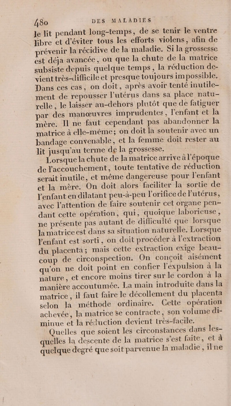 Je lit pendant long-temps, de se tenir le ventre ‘libre et d'éviter tous les efforts violens, afin de prévenir la récidive de la maladie. Si la grossesse est déja avancée , ou que la chute de la matrice subsiste depuis quelque temps , la réduction de- vient très-difficile et presque toujours impossible. Dans ces cas, on doit, après avoir tenté inutile- ment de repousser l'utérus dans sa place natu- relle , le laisser au-dehors plutôt que de fatiguer ar des manœuvres imprudentes, l'enfant et la mère. Il ne faut cependant pas abandonner la matrice à elle-même; on doit la soutenir avec un bandage convenable, et la femme doit rester au lit jusqu’au terme de la grossesse. Lorsque la chute de la matrice arrive à l'époque de l'accouchement, toute tentative de réduction serait inutile, et même dangereuse pour l'enfant et la mère. On doit alors faciliter la sortie de l'enfant en dilatant peu-à-peu l'orifice de l'utérus, avec l'attention de faire soutenir cet organe pen- dant cette opération, qui, quoique laborieuse , ne présente pas autant de difficulté que lorsque la matrice est dans sa situation naturelle. Lorsque l'enfant est sorti, on doit procéder à l'extraction du placenta ; mais cette extraction exige beau- coup de circonspection. On conçoit aisément qu'on ne doit point en confier l'expulsion à la nature, et encore moins tirer sur le cordon à la manière accoutumée. La main introduite dans la matrice , il faut faire le décollement du placenta selon la méthode ordinaire. Cette opération achevée, la matrice se contracte, son volume di- minue et la réduction devient très-facile. Quelles que soient les circonstances dans les- quelles la descente de la matrice s’est faite, et à quelque degré que soit parvenue la maladie , ilne