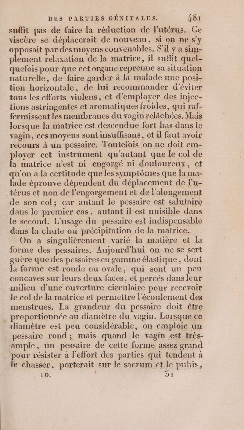 suffit pas de faire la réduction de l'utérus. Ce viscère se déplacerait de nouveau, si on ne s’y _opposait par desmoyens convenables. S'il y a sim- plement relaxation de la matrice, il suffit quel- quefois pour que cet organe reprenne sa situation naturelle, de faire garder à la malade une posi- tion kon meet de lui recommander d'éviter tous les efforts violens, et d'employer des injec- tions astringentes et aromatiques froides, qui raf- fermissent les membranes du vagin relâächées. Mais lorsque la matrice est descendue fort bas dans le vagin, ces moyens sont insuflisans, et il faut avoir recours à un pessaire. Toutefois on ne doit em- ployer cet instrument qu'autant que le col de la matrice n'est ni engorgé ni douloureux , et qu'on a la certitude que les symptômes que la ma- lade éprouve dépendent du déplacement de l'u- térus et non de l'engorgement et de l’alongement de son col; car autant le pessaire est salutaire dans le premier cas, autant il est nuisible dans le second. L'usage du pessaire est indispe nsable dans la chute ou précipitation de la matrice. On a singulièrement varié la matière et la forme des pessaires. Aujourd'hui on ne se sert guère que des pessaires en gomme élastique, dont a forme est ronde ou ovale, qui sont un peu concaves sur leurs deux faces, et percés dans leur milieu d’une ouverture circulaire pour recevoir le col de la matrice et permettre l'écoulement des menstrues. La grandeur du pessaire doit être L proportionnée au diamètre du vagin. Lorsque ce. diamètre est peu considérable, on emploie un pessaire rond; mais quand le vagin est très- ample, un pessaire de cette forme assez grand pour résister à l'effort des parties qui tendent à le chasser , porterait sur le sacrum et le pubis, 10. : 71