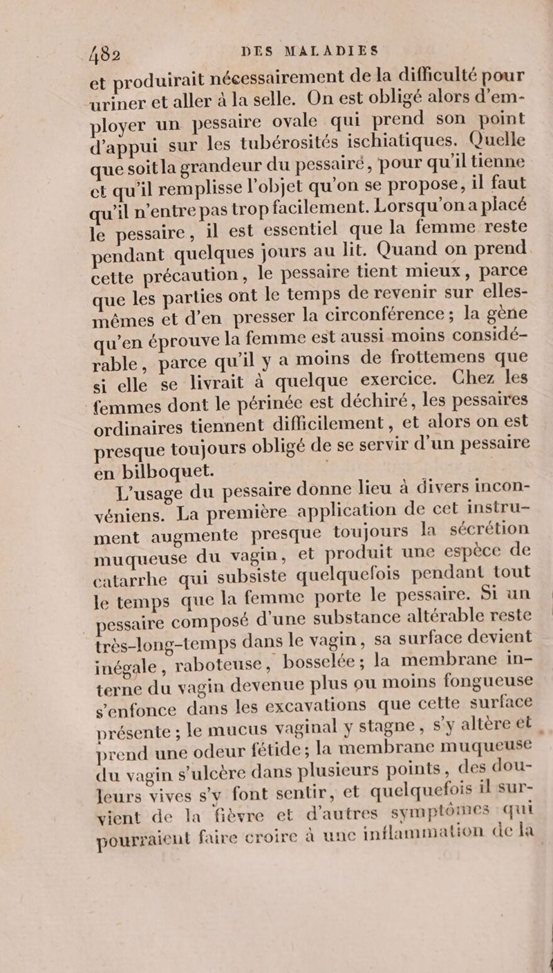et produirait nécessairement de la difficulté pour uriner et aller à la selle. On est obligé alors d’em- ployer un pessaire ovale qui prend son point d'appui sur les tubérosités ischiatiques. Quelle que soit la grandeur du pessairé, pour qu'il tienne et qu’il remplisse l’objet qu'on se propose, il faut qu'il n'entre pas trop facilement. Lorsqu'on a placé le pessaire, il est essentiel que la femme reste pendant quelques jours au lit. Quand on prend cette précaution, le pessaire tient mieux, parce que les parties ont le temps de revenir sur elles- mêmes et d'en presser la circonférence ; la gène w’en éprouve la femme est aussi moins considé- rable, parce qu’il y a moins de frottemens que si elle se livrait à quelque exercice. Chez les femmes dont le périnée est déchiré, les pessaires ordinaires tiennent difficilement, et alors on est presque toujours obligé de se servir d’un pessaire en bilboquet. L'usage du pessaire donne lieu à divers incon- véniens. La première application de cet instru- ment augmente presque toujours la sécrétion muqueuse du vagin, et produit une espèce de catarrhe qui subsiste quelquefois pendant tout le temps que la femme porte le pessaire. Si un | pessaire composé d’une substance altérable reste très-long-temps dans le vagin, sa surface devient inégale , raboteuse, bosselée; la membrane in- terne du vagin devenue plus où moins fongueuse s'enfonce dans les excavations que cette surface présente ; le mucus vaginal y stagne, s'y altère et, prend une odeur {fétide ; la membrane muqueuse du vagin s’ulcère dans plusieurs points, des dou- leurs vives s’y font sentir, et quelquefois il sur- vient de la fièvre et d’autres symptômes qui pourraient faire croire à une inflammation de la