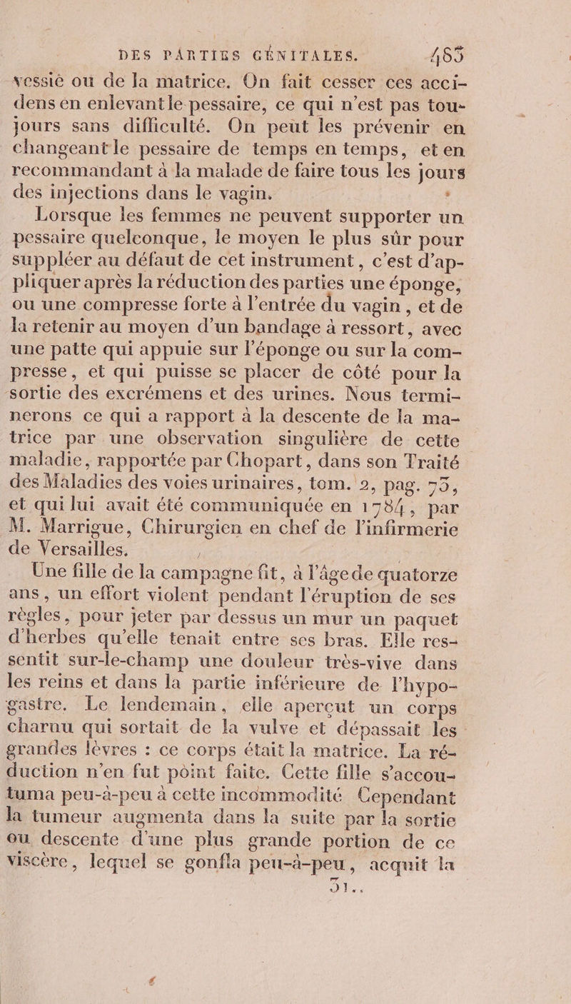 vessié où de la matrice. On fait cesser ces acci- dens en enlevantle pessaire, ce qui n’est pas tou- jours sans difficulté. On peut les prévenir en changeant le pessaire de temps en temps, eten recommandant à la malade de faire tous les jours des injections dans le vagin. : Lorsque les femmes ne peuvent supporter un pessaire quelconque, le moyen le plus sûr pour suppléer au défaut de cet instrument, c’est d’ap- pliquer après la réduction des parties une éponge, ou une compresse forte à l'entrée du vagin , et de la retenir au moyen d’un bandage à ressort, avec une patte qui appuie sur l'éponge ou sur la com- presse, et qui puisse se placer de côté pour la sortie des excrémens et des urines. Nous termi- nerons ce qui a rapport à la descente de Ia ma- trice par une observation singulière de cette maladie, rapportée par Chopart, dans son Traité des Maladies des voies urinaires, tom. 2, pag. 75, et qui lui avait été communiquée en 1784, par M. Marrigue, Chirurgien en chef de l’infirmerie de Versailles. : Une fille de la campagne fit, à l’âgede quatorze ans, un effort violent pendant l'éruption de ses règles, pour jeter par dessus un mur un paquet d'herbes qu’elle tenait entre ses bras. Elle res- sentit sur-le-champ une douleur très-vive dans les reins et dans la partie inférieure de lhypo- gastre. Le lendemain, elle aperçut un corps charuu qui sortait de la vulve et dépassait les grances lèvres : ce corps était la matrice. La ré- duction n’en fut point faite. Cette fille s’accou- Luma peu-à-peu à cette incommodité Cependant la tumeur augmenta dans la suite par la sortie ou. descente d'une plus grande portion de ce viscère, lequel se gonfla peu-à-peu, acquit la JL: