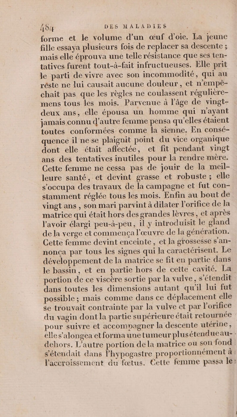forme et le volume d’un œuf d'oie. La jeunc fille essaya plusieurs fois de replacer sa descente ; mais elle éprouva une telle résistance que ses ten- tatives furent tout-à-fait infructueuses. Elle prit le parti de vivre avec son incommodité, qui au réste ne lui causait aucune douleur, et n'empé- chait pas que les règles ne coulassent régulière- mens tous les mois. Parvenue à l’âge de vingt- deux ans, elle épousa un homme qui n'ayant jamais connu d'autre femme pensa qu'elles étaient toutes conformées comme la sienne, En consé- quence il ne se plaignit point du vice organique dont elle était affectée, et fit pendant vingt ans des tentatives inutiles pour la rendre mère. Cette femme ne cessa pas de jouir de la meil- leure santé, et devint grasse et robuste ; elle s’occupa des travaux de la campagne et fut con- stamment réglée tous les mois. Enfin au bout de vingt ans , son mari parvint à dilater l’orifice de la matrice qui était hors des grandes lèvres, et après l'avoir élargi peu-à-peu, il y introduisit le gland de la verge et commença l’œuvre de la génération. Cette femme devint enceinte , et la grossesse s’an- nonça par tous les signes qui la caractérisent. Le développement de la matrice se fit en partie dans le bassin, et en partie hors de cette cavité. La portion de ce viscère sortie par la vulve, s’étendit dans toutes les dimensions autant qu'il lui fut possible ; mais comme dans ce déplacement elle se trouvait contrainte par la vulve et par l’orifice du vagin dont la partie supérieure était retournée pour suivre et accompagner la descente utérine , elle s’alongea et forma une tumeur plusétendueau- : dehors. L'autre portion de la matrice ou son fond s'étendait dans l’hypogastre proportionnément à l'accroissement du fœtus. Cette femme passa les