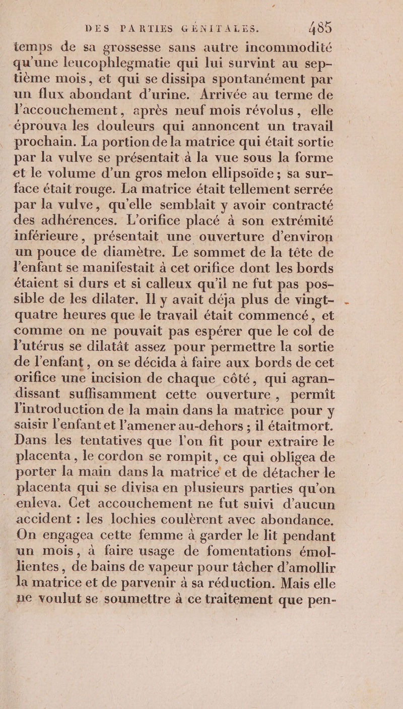 temps de sa grossesse sans autre incommodité qu'une leucophlegmatie qui lui survint au sep- tième mois, et qui se dissipa spontanément par un flux abondant d'urine. Arrivée au terme de l'accouchement, après neuf mois révolus, elle éprouva les douleurs qui annoncent un travail prochain. La portion de la matrice qui était sortie par la vulve se présentait à la vue sous la forme et le volume d’un gros melon ellipsoïde ; sa sur- face était rouge. La matrice était tellement serrée par la vulve, qu'elle semblait y avoir contracté des adhérences. L’orifice placé à son extrémité inférieure, présentait une ouverture d'environ un pouce de diamètre. Le sommet de la tête de enfant se manifestait à cet orifice dont les bords étaient si durs et si calleux qu’il ne fut pas pos- sible de les dilater. Il y avait déja plus de vingt- quatre heures que le travail était commencé, et comme on ne pouvait pas espérer que le col de l'utérus se dilatât assez pour permettre la sortie de l'enfant, on se décida à faire aux bords de cet orifice une incision de chaque côté, qui agran- dissant suffisamment cette ouverture, permit l'introduction de la main dans la matrice pour y saisir l'enfant et l’amener au-dehors ; il étaitmort. Dans les tentatives que l'on fit pour extraire le placenta, le cordon se rompit, ce qui obligea de porter la main dans la matrice et de détacher le . placenta qui se divisa en plusieurs parties qu’on _enleva. Cet accouchement ne fut suivi d'aucun accident : les lochies coulèrent avec abondance, On engagea cette femme à garder le lit pendant un mois, à faire usage de fomentations émol- lientes, de bains de vapeur pour tâcher d’amollir la matrice et de parvenir à sa réduction. Mais elle ne voulut se soumettre à ce traitement que pen-