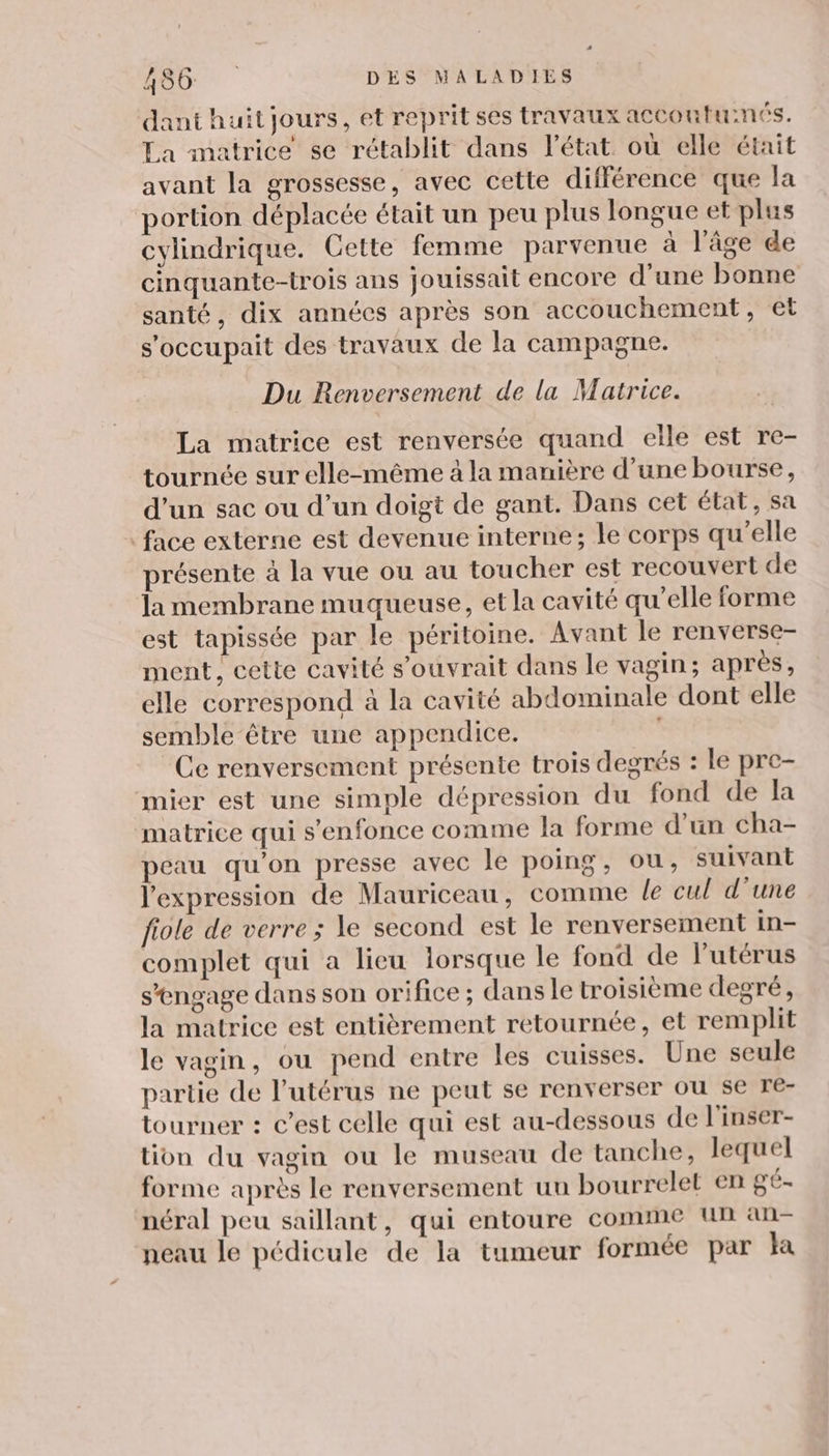 dant huit jours, et reprit ses travaux accoutuinés. La matrice se rétablit dans l’état où elle était avant la grossesse, avec cette différence que la portion déplacée était un peu plus longue et plus cylindrique. Cette femme parvenue à l'âge de cinquante-trois ans jouissait encore d’une bonne santé, dix années après son accouchement, €t s'occupait des travaux de la campagne. Du Renversement de la Matrice. La matrice est renversée quand elle est re- tournée sur elle-même à la manière d’une bourse, d’un sac ou d’un doigt de gant. Dans cet état, sa : face externe est devenue interne; le corps qu'elle présente à la vue ou au toucher est recouvert de la membrane muqueuse, et la cavité qu’elle forme est tapissée par le péritoine. Avant le renverse- ment, cette cavité s’ouvrait dans le vagin; après, elle correspond à la cavité abdominale dont elle semble être une appendice. | Ce renversement présente trois degrés : le pre- mier est une simple dépression du fond de la matrice qui s'enfonce comme la forme d'un cha- peau qu'on presse avec le poing, ou, suivant l'expression de Mauriceau, comme le cul d’une fiole de verre; le second est le renversement in- complet qui a lieu lorsque le fond de l'utérus s’engage dans son orifice ; dans le troisième degré, la matrice est entièrement retournée, et remplit le vagin, ou pend entre les cuisses. Une seule partie de l'utérus ne peut se renverser ou se Te- tourner : c’est celle qui est au-dessous de l'inser- tion du vagin ou le museau de tanche, lequel forme après le renversement un bourrelet en gé- néral peu saïillant, qui entoure comme Un an- neau le pédicule de la tumeur formée par Ha