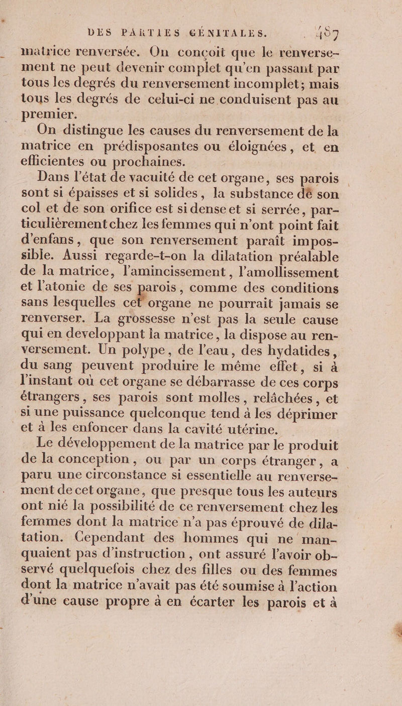matrice renversée, On conçoit que le renverse- ment ne peut devenir complet qu’en passant par tous les degrés du renversement incomplet; mais tous les degrés de celui-ci ne conduisent pas au premier. On distingue les causes du renversement de la matrice en prédisposantes ou éloignées, et en effcientes ou prochaines. Dans l’état de vacuité de cet organe, ses parois sont si épaisses et si solides, la substance dé son col et de son orifice est si denseet si serrée, par- ticulièrement chez les femmes qui n’ont point fait d'enfans, que son renversement paraît impos- sible. Aussi regarde-t-on la dilatation préalable de la matrice, l’amincissement , l’amollissement et l’'atonie de ses parois, comme des conditions sans lesquelles ce organe ne pourrait Jamais se renverser. La grossesse n’est pas la seule cause qui en developpant la matrice, la dispose au ren- versement. Un polype, de l’eau, des hydatides, du sang peuvent produire le même effet, si à l'instant où cet organe se débarrasse de ces corps étrangers, ses parois sont molles, relâchées, et siune puissance quelconque tend à les déprimer _et à les enfoncer dans la cavité utérine. Le développement de la matrice par le produit de la conception, ou par un corps étranger, a paru une circonstance si essentielle au renverse- ment de cet organe, que presque tous les auteurs ont nié la possibilité de ce renversement chez les femmes dont la matrice n’a pas éprouvé de dila- tation. Cependant des hommes qui ne man- quaient pas d'instruction , ont assuré l'avoir ob- servé quelquefois chez des filles ou des femmes dont la matrice n'avait pas été soumise à l’action d'une cause propre à en écarter les parois et à