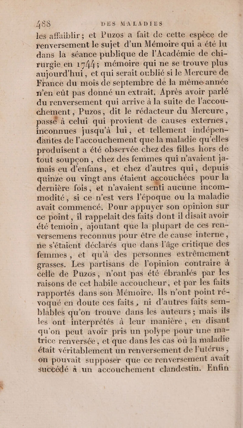 los affaiblir ; et Puzos a fait de cette espèce de renversement le sujet d’un Mémoire qui a été lu dans la séance publique de l’Académie de chi- rurgie en 1744; mémoire qui ne se trouve plus aujourd’hui, et qui serait oublié si le Mercure de France du mois dé septembre de la même année n’en eût pas donné un extrait, Après avoir parlé du renversement qui arrive à la suite de l'accou- chement, Puzos, dit le rédacteur du Mercure, passé à celui qui provient de causes externes, inconnues jusqu'à lui, et tellement indépen- dantes de l'accouchement que la maladie qu’elles produisent a été observée chez des filles hors de tout soupçon, chez des femmes qui n'avaient ja- mais eu d’enfans, et chez d’autres qui, depuis quinze ou vingt ans étaient accouchées pour la dernière fois, et n'avaient set aucune incom- modité, si ce n’est vers l’époque ou la maladie avait commencé. Pour appuyer son opinion sur ce point , il rappelait des faits dont il disait avoir été temoin, ajoutant que la plupart de ces ren- versemens reconnus pour être de cause interne , ne s'étaient déclarés que dans l’âge critique des femmes, et qu'à des pérsonnes extrêmement grasses. Les partisans de l'opinion contraire à celle de Puzos, n’ont pas été ébranlés par Îles raisons de cet habile accoucheur, et par les faits rapportés dans son Mémoire. Ils n’ont point ré- voqué en doute ces faits, ni d’autres faits sem- blables qu’on trouve dans les auteurs ; mais ils les ont interprétés à leur manière, en disant qu'on peut avoir pris un polype pour une ma- trice renversée , et que dans les cas où la maladie était véritablement un renversement de l'utérus , on pouvait supposer que ce renversement avait succédé à un accouchement clandestin. Enfin