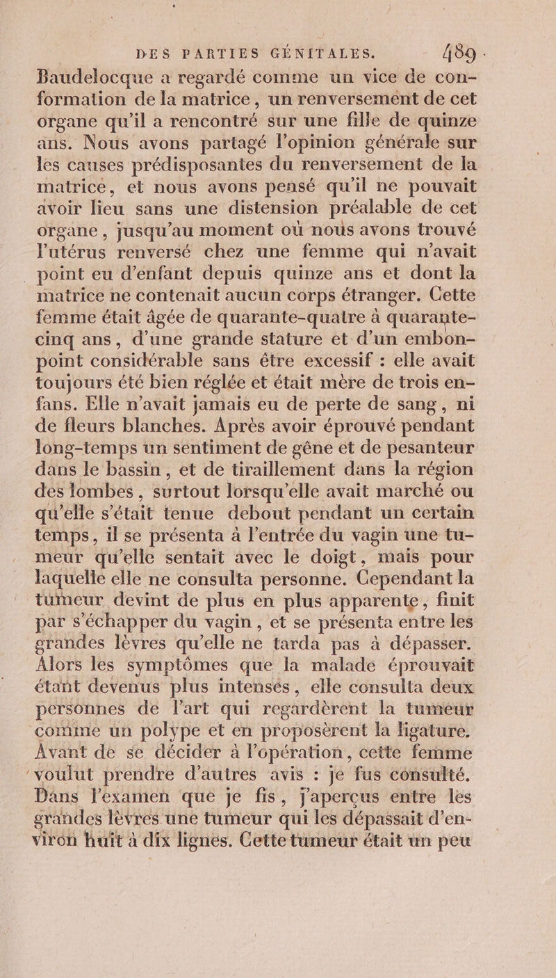 Baudelocque a regardé comme un vice de con- formation de la matrice, un renversement de cet organe qu'il a rencontré sur une fille de quinze ans. Nous avons partagé l'opinion générale sur les causes prédisposantes du renversement de la matrice, et nous avons pensé qu'il ne pouvait avoir lieu sans une distension préalable de cet organe, jusqu’au moment où nous avons trouvé l'utérus renversé chez une femme qui n'avait _ point eu d'enfant depuis quinze ans et dont la matrice ne contenait aucun corps étranger. Cette _ femme était âgée de quarante-quatre à quarante- cinq ans, d’une grande stature et d’un embon- point considérable sans être excessif : elle avait toujours été bien réglée et était mère de trois en- fans. Elle n’avait jamais eu de perte de sang, ni de fleurs blanches. Après avoir éprouvé pendant Jong-temps un sentiment de gêne et de pesanteur dans le bassin , et de tiraillement dans la région des lombes , surtout lorsqu'elle avait marché ou qu'elle s’é était tenue debout pendant un certain temps, il se présenta à l'entrée du vagin üne tu- meur qu'elle sentait avec Le doigt, mais pour laquelle elle ne consulta personne. Cependant la tumeur devint de plus en plus apparente, finit par s'échapper du vagin, et se présenta entre les grandes lèvres qu'elle ne tarda pas à dépasser. Alors les symptômes que la malade éprouvait étant devenus plus intensés, elle consulta deux personnes de Part qui regardèrent la tumeur comme un polype et en proposèrent la figature. Avant de se décider à l'opération, cette Teri ‘voulut prendre d’autres avis : je fus consulté. Dans l'examen que je fis, j'aperçus entre les grandes lèvres une tumeur qui les dépassait d’en- viron huit à dix lignes. Cette tumeur était un peu
