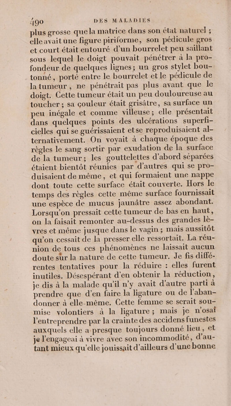 plus grosse que la matrice dans son état nature} ; elle avait une figure piriforme, son pédicule gros et court était entouré d’un bourrelet peu saillant sous lequel le doigt pouvait pénétrer à la pro- fondeur de quelques lignes; un gros stylet bou- tonné, porté entre le bourrelet et le pédicule de latumeur, ne pénétrait pas plus avant que Île doigt. Cette tumeur était un peu douloureuse au toucher ; sa couleur était grisâtre, sa surface un peu inégale et comme villeuse ; elle présentait dans quelques points des ulcérations superfi- cielles qui se guérissaient etse reproduisaient al- ternativement. On voyait à chaque époque des règles le sang sortir par exudation de la surface de la tumeur; les gouttelettes d'abord séparées étaient bientôt réunies par d’autres qui se pro- duisaient de même, et qui formaient une nappe dont toute cette surface était couverte. Hors le temps des règles cette même surface fournissait une espèce de mucus jaunâtre assez abondant. Lorsqu'on pressait cette tumeur de bas en haut, on la faisait remonter au-dessus des grandes lè- vres et même jusque dans le vagin ; mais aussitôt qu’on cessait de la presser elle ressortait. La réu- nion de tous ces phénomènes ne laissait aucun doute sur la nature de cette tumeur. de fis diffé- rentes tentatives pour la réduire : elles furent inutiles. Désespérant d'en obtenir la réduction, je dis à la malade qu'il n’y avait d'autre parti à prendre que d'en faire la ligature ou de l'aban- donner à elle-même. Cette femme se serait sou- mise volontiers à la ligature; mais je n'osai l'entreprendre par la crainte des accidens funestes auxquels elle a presque toujours donné lieu , et je l'engageai à vivre avec son incommodité, d’au- tant mieux qu’elle jouissait d’ailleurs d’une bonne