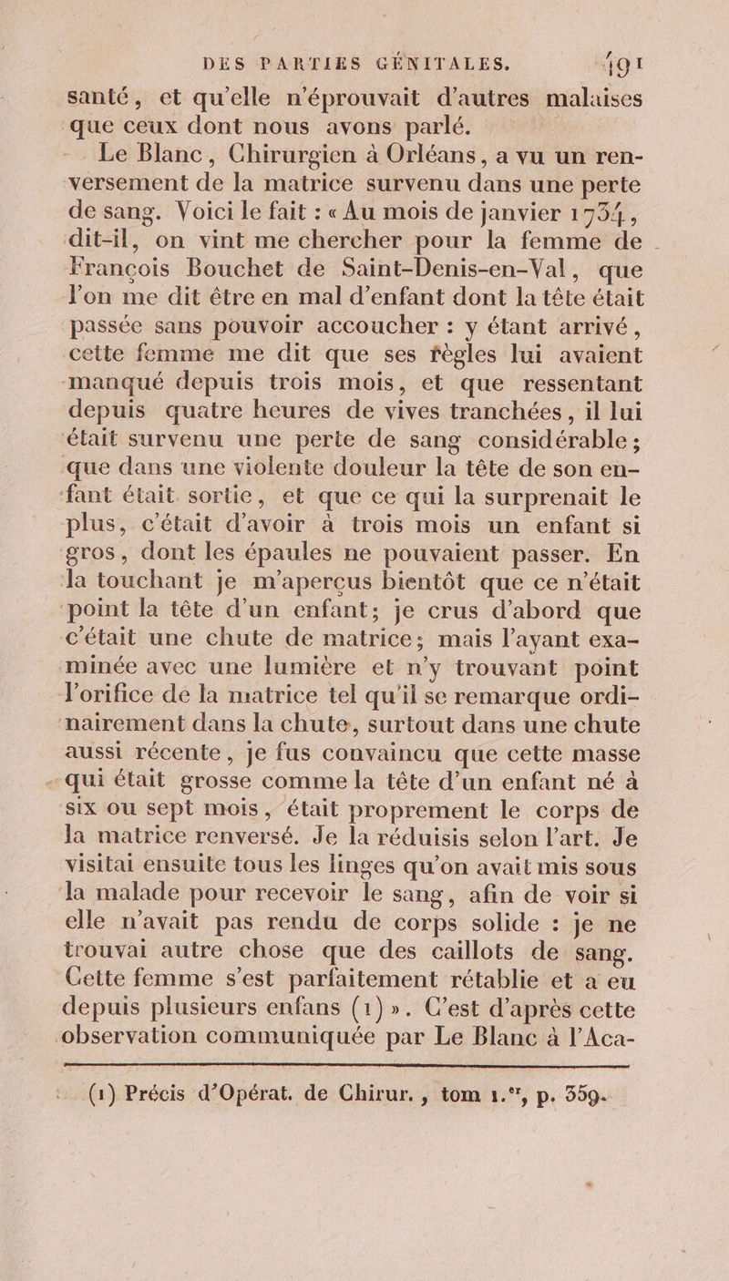 santé, et qu'elle n'éprouvait d’autres malaises que ceux dont nous avons parlé. Le Blanc, Chirurgien à Orléans, a vu un ren- versement de la matrice survenu dans une perte de sang. Voici le fait : « Au mois de janvier 1754, dit-il, on vint me chercher pour la femme de. François Bouchet de Saint-Denis-en-Val, que l’on me dit être en mal d'enfant dont la tête était passée sans pouvoir accoucher : y étant arrivé, cette femme me dit que ses règles lui avaient manqué depuis trois mois, et que ressentant depuis quatre heures de vives tranchées, il lui ‘était survenu une perte de sang considérable ; Que dans une violente douleur la tête de son en- ant était sortie, et que ce qui la surprenait le plus, c'était d’avoir à trois mois un enfant si gros, dont les épaules ne pouvaient passer. En Ja touchant je m’aperçus bientôt que ce n’était ‘point la tête d’un enfant; je crus d’abord que C'était une chute de matrice; mais l'ayant exa- minée avec une lumière et n’y trouvant point orifice de la matrice tel qu'il se remarque ordi- nairement dans la chute, surtout dans une chute aussi récente, je fus convaincu que cette masse qui était grosse comme la tête d’un enfant né à six ou sept mois, était proprement le corps de Ja matrice renversé. Je La réduisis selon l’art. Je visitai ensuite tous les linges qu’on avait mis sous la malade pour recevoir le sang, afin de voir si elle n'avait pas rendu de corps solide : je ne trouvai autre chose que des caillots de sang. Cette femme s’est parfaitement rétablie et a eu depuis plusieurs enfans (1)». C’est d’après cette observation communiquée par Le Blanc à l’Aca- (1) Précis d’Opérat. de Chirur. , tom 1.”, p. 359+