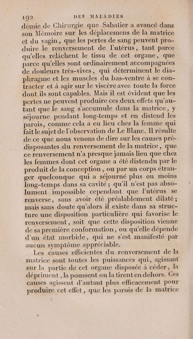 démie de Chirurgie que Sabatier a avancé dans son Mémoire sur les déplacemens de la matrice et du vagin, que les pertes de sang peuvent pro- duire le renversement de l'utérus, tant parce qu’elles relâchent le tissu de cet organe, que parce qu’elles sont ordinairement accompagnées de douleurs très-vives, qui déterminent le dia- phragme et les muscles du bas-ventre à se con- tracter et à agir sur le viscère avec toute la force dont ils sont capables. Mais il est évident que les pertes ne peuvent produire ces deux effets qu'au- tant que le sang s'accumule dans la matrice, y séjourne pendant long-temps et en distend les parois, comme cela a eu lieu chez la femme qui fait le sujet de l'observation de Le Blanc. Il résulte de ce que nous venons de dire sur les causes pré- disposantes du renversement de la matrice, que ce renversement n’a presque jamais lieu que chez les femmes dont cet organe a été distendu par le produit de la conception , ou par un corps étran- ger quelconque qui a séjourné plus ou moins long-temps dans sa cavité; qu’il n’est pas abso- lument impossible cependant que lutérus se renverse, sans avoir été préalablement dilaté ; mais sans doute qu’alors il existe dans sa struc- ture une disposition particulière qui favorise le renversement , soit que cette disposition vienne de sa première conformation, ou qu’elle dépende d'un état morbide, qui ne s'est manifesté par aucun symptôme appréciable. Les causes efficientes du renversement de la matrice sont toutes les puissances qui, agissant sur la partie de cet organe disposée à céder, la dépriment , la poussent ou la tirent en dehors. Ces causes agissent d'autant plus efficacement pour produire cet effet, que les parois de la matrice LL