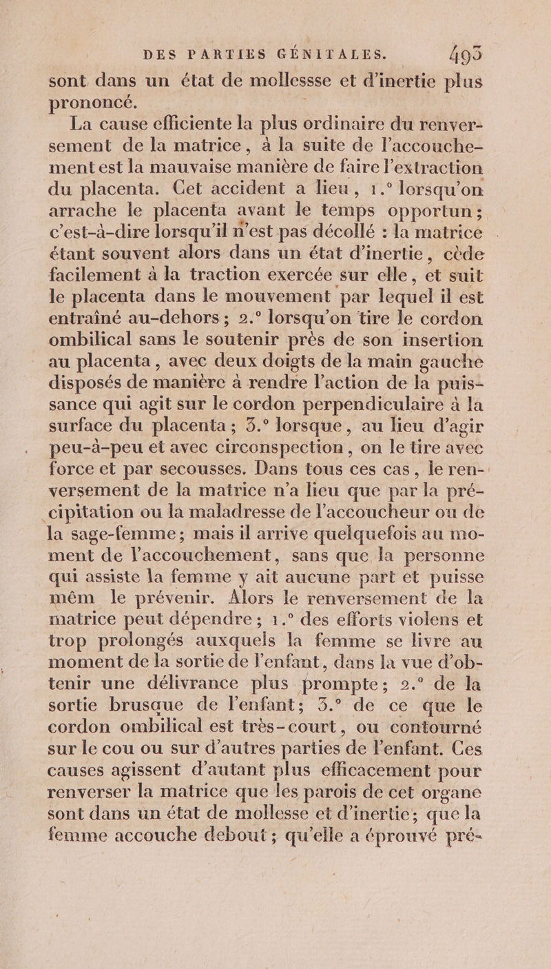 sont dans un état de mollessse et d'inertie plus prononcé. La cause efficiente la plus ordinaire du renver- sement de la matrice, à la suite de l’accouche- ment est la mauvaise manière de or l'extraction du placenta. Cet accident a lieu, 1.° lorsqu'on arrache le placenta avant le ane opportun ; c’est-à-dire lorsqu'il n’est pas décollé : la matrice étant souvent alors dans un état d'inertie, cède facilement à la traction exercée sur elle, et suit le placenta dans le mouvement par lequel il est entraîné au-dehors ; 2.° lorsqu'on tire le cordon ombilical sans le soutenir près de son insertion au placenta , avec deux doigts de la main gauche disposés de manière à rendre l’action de la puis- sance qui agit sur le cordon perpendiculaire à la surface du placenta ; 3.° lorsque, au lieu d'agir peu-à-peu et avec circonspection, on le tire avec force et par secousses. Dans tous ces cas, le ren- versement de la matrice n’a lieu que par Ja pré- cipitation ou la maladresse de l’accoucheur ou de la sage-femme; mais il arrive quelquefois au mo- ment de l'accouchement, sans que la personne qui assiste la femme y ait aucune part et puisse mêm le prévenir. do le renversement de la matrice peut dépendre ; 1.° des efforts violens et trop prolongés die la femme se livre au moment de la sortie de l'enfant, dans la vue d’ob- tenir une délivrance plus prompte; 2.° de la sortie brusaue de l'enfant; 3.° de ce que le cordon ombilical est très-court, ou contourné sur le cou ou sur d’autres parties del enfant. Ces causes agissent d'autant plus efficacement pour renverser la matrice que les parois de cet organe sont dans un état de mollesse et d'inertie; que la femme accouche debout ; qu’elle a éprouvé pré-