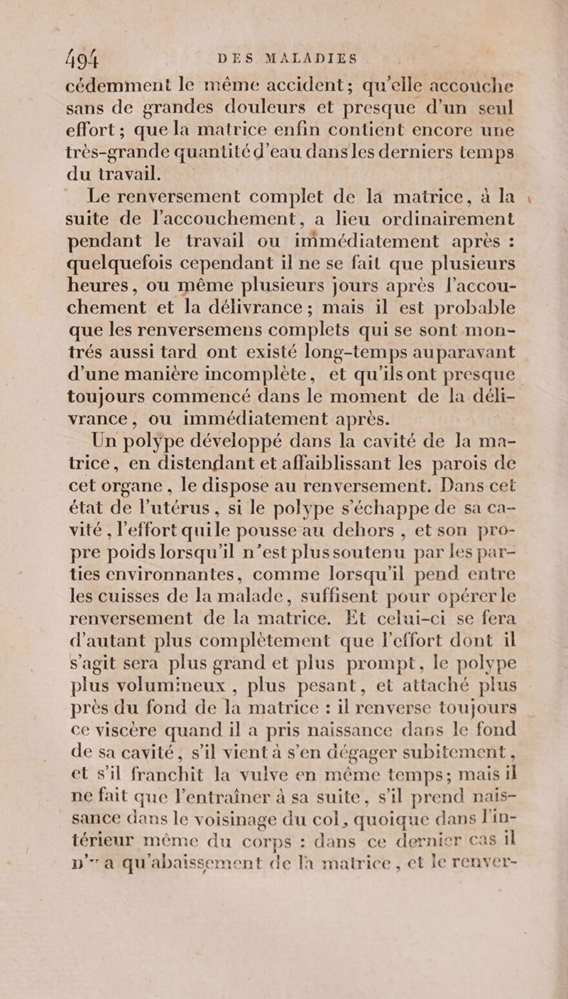 cédemment le même accident; qu'elle accouche sans de grandes douleurs et presque d’un seul effort ; que la matrice enfin contient encore une très-grande quantité d’eau dans les derniers temps du travail. | Le renversement complet de la matrice, à la suite de l’accouchement, a lieu ordinairement pendant le travail ou immédiatement après : quelquefois cependant il ne se fait que plusieurs heures, ou même plusieurs jours après l’accou- chement et la délivrance ; mais il est probable que les renversemens complets qui se sont mon- trés aussi tard ont existé long-temps auparavant d’une manière incomplète, et qu'ilsont presque toujours commencé dans le moment de la déli- vrance, ou immédiatement après. Un polype développé dans la cavité de la ma- trice, en distendant et affaiblissant les parois de cet organe , le dispose au renversement. Dans cet état de l'utérus , si le polype s'échappe de sa ca- vité , l'effort quile pousse au dehors , et son pro- pre poids lorsqu'il n’est plussoutenu par les par- ties environnantes, comme lorsqu'il pend entre les cuisses de la malade, suffisent pour opérer le renversement de la matrice. Et celui-ci se fera d'autant plus complètement que leffort dont il s'agit sera plus grand et plus prompt, le polype plus volumineux , plus pesant, et attaché plus près du fond de la matrice : il renverse toujours ce viscère quand il a pris naissance dans le fond de sa cavité, s’il vient à s’en dégager subitement , et s'il franchit la vulve en même temps; mais il ne fait que l'entraîner à sa suite, s’il prend nais- sance dans le voisinage du col, quoique dans l'in- térieur même du corps : dans ce dernier cas il pa qu'abaissement de là matrice, et le renver-