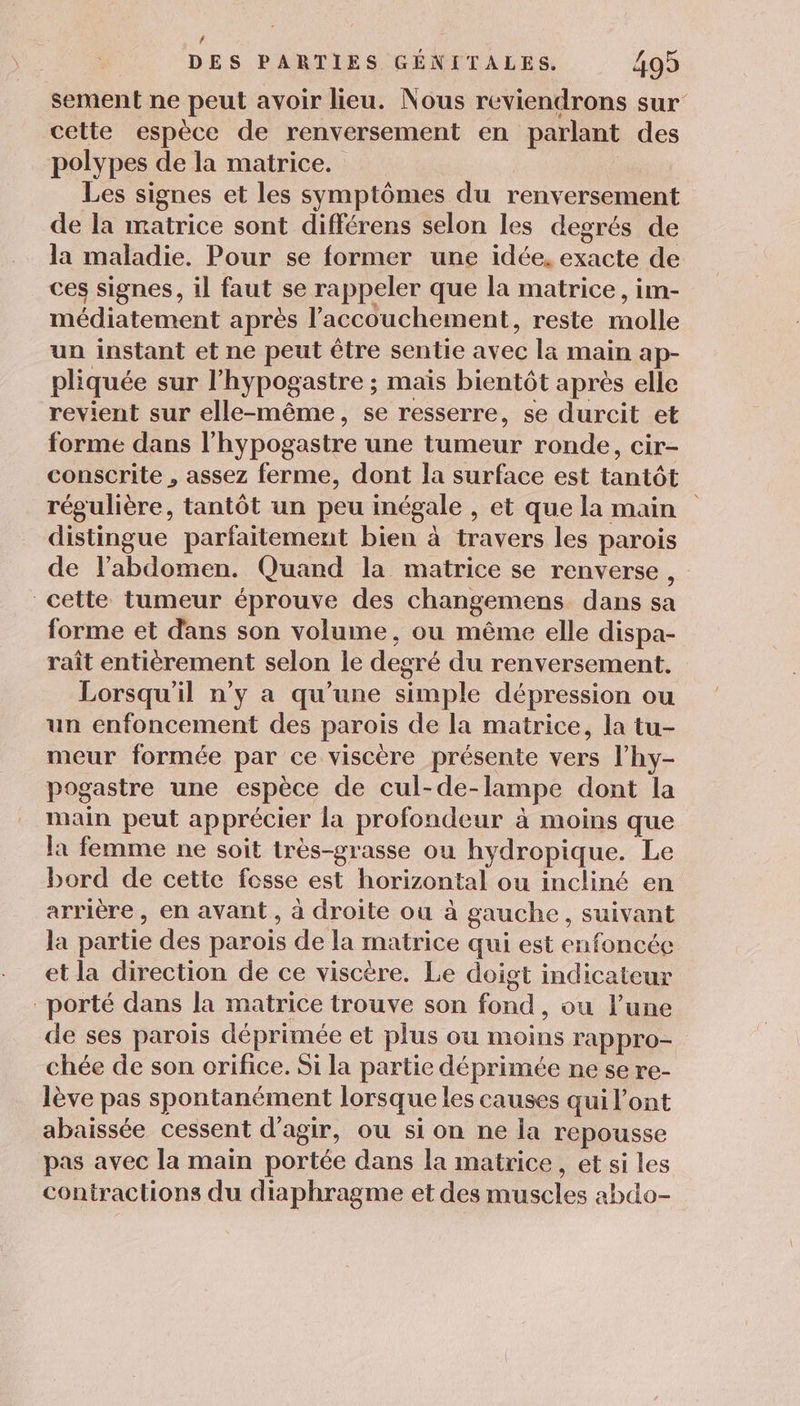 # DES PARTIES GÉNITALES. 499 sement ne peut avoir lieu. Nous reviendrons sur cette espèce de renversement en parlant des polypes de la matrice. Les signes et les symptômes du renversement de la matrice sont différens selon les degrés de la maladie. Pour se former une idée, exacte de ces signes, il faut se rappeler que la matrice, im- médiatement après l’accouchement, reste molle un instant et ne peut être sentie avec la main ap- pliquée sur l’hypogastre ; maïs bientôt après elle revient sur elle-même, se resserre, se durcit et forme dans l'hypogastre une tumeur ronde, cir- conscrite , assez ferme, dont la surface est tantôt régulière, tantôt un peu inégale , et que la main distingue parfaitement bien à travers les parois de l'abdomen. Quand la matrice se renverse, cette tumeur éprouve des changemens dans sa forme et dans son volume, ou même elle dispa- raît entièrement selon le degré du renversement. Lorsqu'il n’y a qu’une simple dépression ou un enfoncement des parois de la matrice, la tu- meur formée par ce viscère présente vers l’hy- pogastre une espèce de cul-de-lampe dont la main peut apprécier la profondeur à moins que la femme ne soit très-grasse ou hydropique. Le bord de cette fesse est horizontal ou incliné en arrière, en avant, à droite ou à gauche, suivant la partie des parois de la matrice qui est enfoncée et la direction de ce viscére. Le doigt indicateur porté dans la matrice trouve son fond, ou l’une de ses parois déprimée et plus ou moins rappro- chée de son orifice. Si la partie déprimée ne se re- lève pas spontanément lorsque les causes qui l'ont abaissée cessent d'agir, ou si on ne la repousse pas avec la main portée dans la matrice, et si les contractions du diaphragme et des muscles abdo-