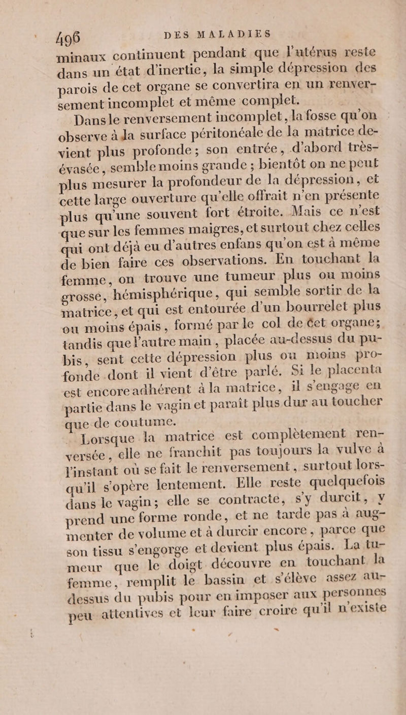 minaux continuent pendant que l'utérus reste dans un état d'inertie, la simple dépression des parois de cet organe se convertira en un renver- sement incomplet et même complet. ri Dans le renversement incomplet, la fosse qu'on observe à da surface péritonéale de la matrice de- vient plus profonde; son entrée , d’abord très- évasée, semble moins grande ; bientôt on ne peut plus mesurer la profondeur de la dépression, et cette large ouverture qu'elle offrait n’en présente plus qu'une souvent fort étroite. Mais ce n'est que sur les femmes maigres, et surtout chez celles qui ont déjà eu d’autres enfans qu’on est à même de bien faire ces observations. En touchant la femme, on trouve une tumeur plus ou moins grosse, hémisphérique, qui semble sortir de la matrice, et qui est entourée d'un bourrelet plus ou moins épais, formé par le col de éet organe; tandis que l'autre main , placée au-dessus du pu- bis, sent cette dépression plus ou moins pro- fonde .dont il vient d’être parlé. Si le placenta est encore adhérent à la matrice, il s'engage en partie dans le vagin et paraît plus dur au toucher que de coutume. Lorsque la matrice est complètement ren- versée, elle ne franchit pas toujours la vulve à l'instant où se fait le renversement , surtout lors- qu'il s'opère lentement. Elle reste quelquefois dans le vagin; elle se contracte, Sy durcit, Y prend une forme ronde, et ne tarde pas à aug- menter de volume et à durcir encore, parce que son tissu s’engorge et devient plus épais. La tu- meur que le doigt découvre en touchant la femme, remplit le bassin et s'élève assez au dessus du pubis pour en imposer aux personnes peu attentives et leur faire croire qu'il n'existe =“