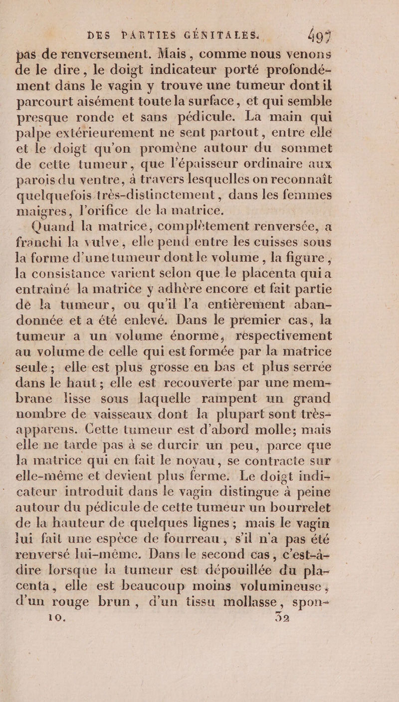 pas de renversement. Mais, comme nous venons de le dire, le doigt indicateur porté profondé- ment dans le vagin y trouve une tumeur dont il parcourt aisément toute la surface, et qui semble presque ronde et sans pédicule. La main qui palpe extérieurement ne sent partout, entre elle et le doigt qu'on promène autour du sommet de cette tumeur, que lépaisseur ordinaire aux parois du ventre, à travers lesquelles on reconnaît quelquefois très-distinctement, dans les femmes maigres, l’orifice de la matrice. Quand la matrice, complétement renversée, a franchi la vulve, elle pend entre les cuisses sous la forme d’une tumeur dont le volume , la figure, la consistance varient selon que le placenta qui a entraîné la matrice y adhère encore et fait partie dé la tumeur, ou qu'il l'a entièrement aban- donnée et a été enlevé. Dans le premier cas, la tumeur a un volume énorme, respectivement au volume de celle qui est formée par la matrice seule; elle est plus grosse en bas et plus serrée dans le haut; elle est recouverte par une mem- brane lisse sous laquelle rampent un grand nombre de vaisseaux dont la plupart sont très- apparens. Cette tumeur est d’abord molle; mais elle ne tarde pas à se durcir un peu, parce que la matrice qui en fait le noyau, se contracte sur elle-même et devient plus ferme. Le doigt indi- cateur introduit dans le vagin distingue à peine autour du pédicule de cette tumeur un bourrelet de la hauteur de quelques lignes; mais le vagin lui fait une espèce de fourreau, s’il n'a pas été renversé lui-même. Dans le second cas, c’est-à- dire lorsque la tumeur est dépouillée du pla- centa, elle est beaucoup moins volumineuse , d'un rouge brun, d’un tissu mollasse, spon-